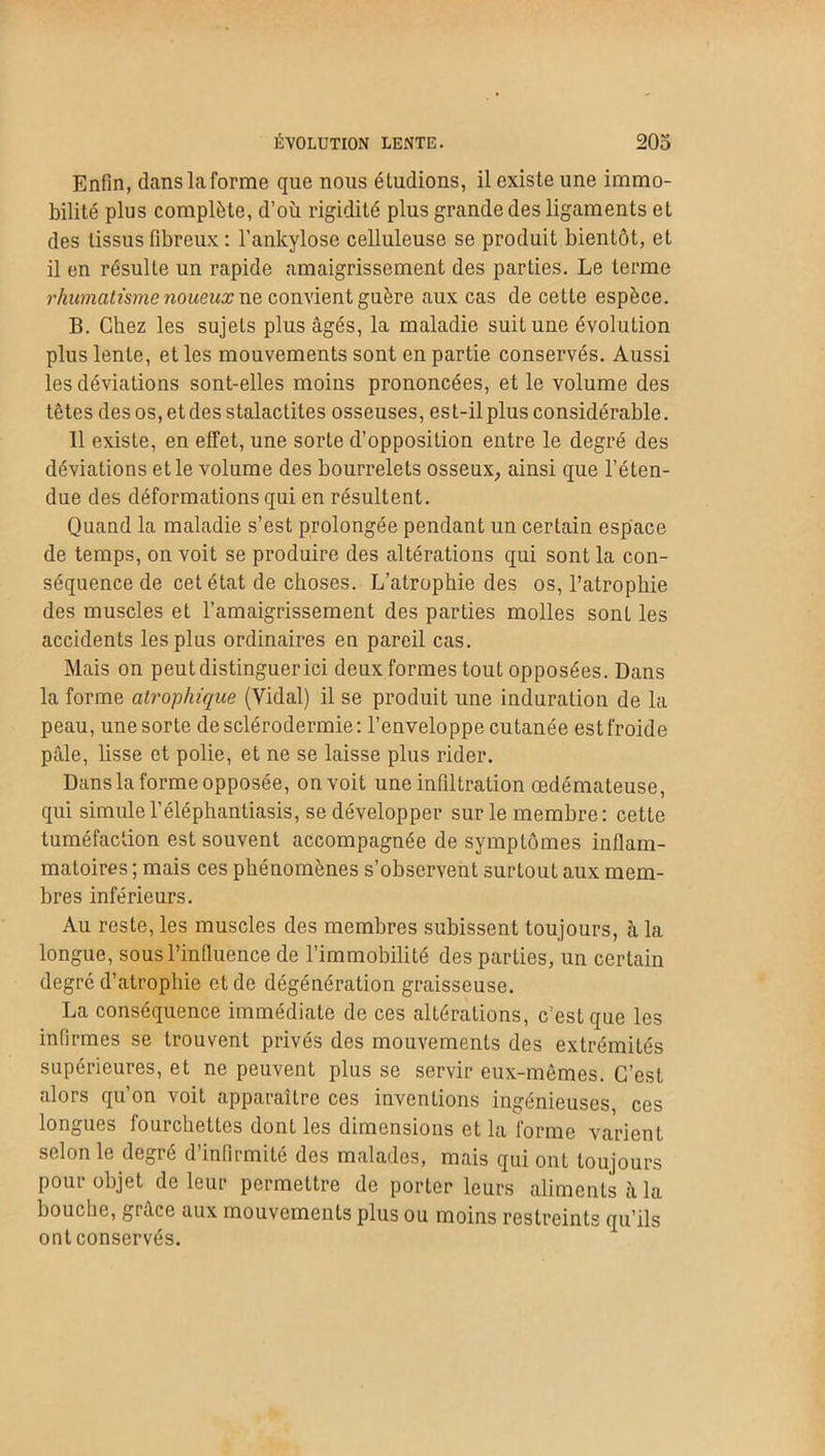 Enfin, dans la forme que nous éludions, il existe une immo- bilité plus complète, d’où rigidité plus grande des ligaments et des tissus fibreux : l’ankylose celluleuse se produit bientôt, et il en résulte un rapide amaigrissement des parties. Le terme rhumatisme noueux ne convient guère aux cas de cette espèce. B. Chez les sujets plus âgés, la maladie suit une évolution plus lente, et les mouvements sont en partie conservés. Aussi les déviations sont-elles moins prononcées, et le volume des têtes des os, et des stalactites osseuses, est-il plus considérable. 11 existe, en effet, une sorte d’opposition entre le degré des déviations et le volume des bourrelets osseux, ainsi que l’éten- due des déformations qui en résultent. Quand la maladie s’est prolongée pendant un certain espace de temps, on voit se produire des altérations qui sont la con- séquence de cet état de choses. L’atrophie des os, l’atrophie des muscles et l’amaigrissement des parties molles sont les accidents les plus ordinaires en pareil cas. Mais on peut distinguer ici deux formes tout opposées. Dans la forme atrophique (Vidal) il se produit une induration de la peau, une sorte de sclérodermie: l’enveloppe cutanée est froide pâle, lisse et polie, et ne se laisse plus rider. Dans la forme opposée, on voit une infiltration œdémateuse, qui simulel’éléphantiasis, se développer sur le membre: cette tuméfaction est souvent accompagnée de symptômes inflam- matoires ; mais ces phénomènes s’observent surtout aux mem- bres inférieurs. Au reste, les muscles des membres subissent toujours, à la longue, sous l’influence de l’immobilité des parties, un certain degré d’atrophie et de dégénération graisseuse. La conséquence immédiate de ces altérations, c’est que les infirmes se trouvent privés des mouvements des extrémités supérieures, et ne peuvent plus se servir eux-mêmes. C’est alors qu’on voit apparaître ces inventions ingénieuses, ces longues fourchettes dont les dimensions et la forme varient selon le degré d’infirmité des malades, mais qui ont toujours pour objet de leur permettre de porter leurs aliments à la bouche, grâce aux mouvements plus ou moins restreints qu’ils ont conservés.