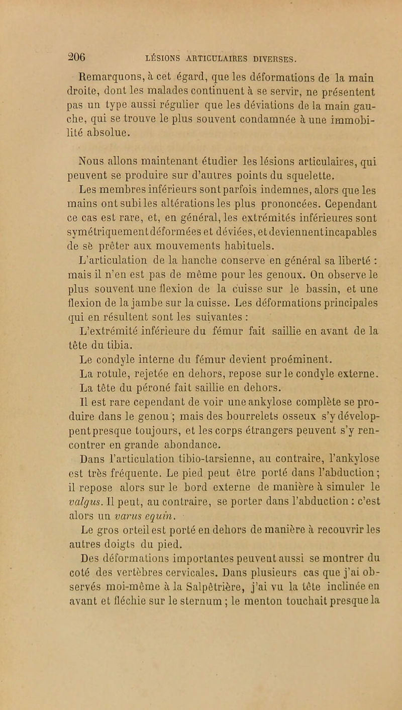 Remarquons, à cet égard, que les déformations de la main droite, dont les malades continuent à se servir, ne présentent pas un type aussi régulier que les déviations de la main gau- che, qui se trouve le plus souvent condamnée aune immobi- lité absolue. Nous allons maintenant étudier les lésions articulaires, qui peuvent se produire sur d’autres points du squelette. Les membres inférieurs sont parfois indemnes, alors que les mains ont subi les altérations les plus prononcées. Cependant ce cas est rare, et, en général, les extrémités inférieures sont symétriquement déformées et déviées, etdeviennentincapables de sé prêter aux mouvements habituels. L’articulation de la hanche conserve en général sa liberté : mais il n’en est pas de même pour les genoux. On observe le plus souvent une flexion de la cuisse sur le bassin, et une flexion de la jambe sur la cuisse. Les déformations principales qui en résultent sont les suivantes : L’extrémité inférieure du fémur fait saillie en avant de la tête du tibia. Le condyle interne du fémur devient proéminent. La rotule, rejetée en dehors, repose sur le condyle externe. La tête du péroné fait saillie en dehors. Il est rare cependant de voir une ankylosé complète se pro- duire dans le genou ; mais des bourrelets osseux s’y dévelop- pent presque toujours, et les corps étrangers peuvent s’y ren- contrer en grande abondance. Dans l’articulation tibio-tarsienne, au contraire, l’ankylose est très fréquente. Le pied peut être porté dans l’abduction; il repose alors sur le bord externe de manière à simuler le valgus. Il peut, au contraire, se porter dans l’abduction : c’est alors un varies equin. Le gros orteil est porté en dehors de manière à recouvrir les autres doigts du pied. Des déformations importantes peuvent aussi se montrer du coté des vertèbres cervicales. Dans plusieurs cas que j’ai ob- servés moi-même à la Salpêtrière, j’ai vu la tête inclinée en avant et fléchie sur le sternum ; le menton touchait presque la