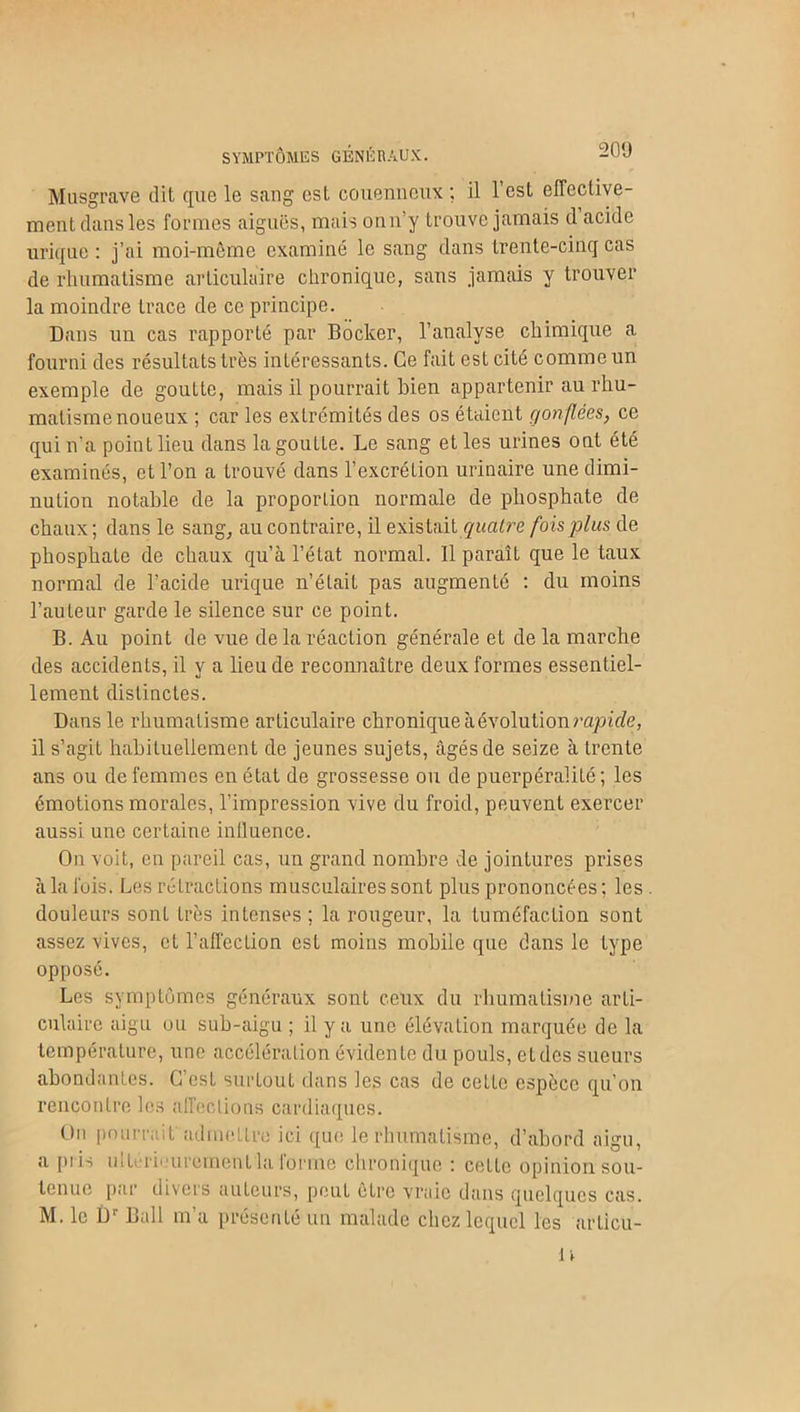 SYMPTÔMES GÉNÉRAUX. Musgrave dit que le sang est, couenneux ; il l’est effective- ment dans les formes aiguës, mais onn’y trouve jamais d acide urique : j’ai moi-même examiné le sang dans trente-cinq cas de rhumatisme articulaire chronique, sans jamais y trouver la moindre trace de ce principe. Dans un cas rapporté par Bocker, l’analyse chimique a fourni des résultats très intéressants. Ce fait est cité comme un exemple de goutte, mais il pourrait bien appartenir au rhu- matisme noueux ; car les extrémités des os étaient gonflées, ce qui n’a point lieu dans la goutte. Le sang et les urines ont été examinés, et l’on a trouvé dans l’excrétion urinaire une dimi- nution notable de la proportion normale de phosphate de chaux ; dans le sang, au contraire, il existait quatre fois plus de phosphate de chaux qu’à l’état normal. Il paraîL que le taux normal de l’acide urique n’était pas augmenté : du moins l’auteur garde le silence sur ce point. B. Au point de vue de la réaction générale et de la marche des accidents, il y a lieu de reconnaître deux formes essentiel- lement distinctes. Dans le rhumatisme articulaire chronique à évolution rapide, il s’agit habituellement de jeunes sujets, âgés de seize à trente ans ou de femmes en état de grossesse ou de puerpéralité ; les émotions morales, l’impression vive du froid, peuvent exercer aussi une certaine influence. On voit, en pareil cas, un grand nombre de jointures prises à la fois. Les rétractions musculaires sont plus prononcées; les douleurs sont très intenses ; la rougeur, la tuméfaction sont assez vives, et l’affection est moins mobile que dans le type opposé. Les symptômes généraux sont ceux du rhumatisme arti- culaire aigu ou sub-aigu ; il y a une élévation marquée de la température, une accélération évidente du pouls, et des sueurs abondantes. C’est surtout dans les cas de cette espèce qu'on rencontre les affections cardiaques. On pourrait'ad me tire ici que le rhumatisme, d’abord aigu, a piis ultérieurement la forme chronique : cette opinion sou- tenue par divers auteurs, peut être vraie dans quelques cas. M. le Dr Bail m’a présenté un malade chez lequel les arlicii-
