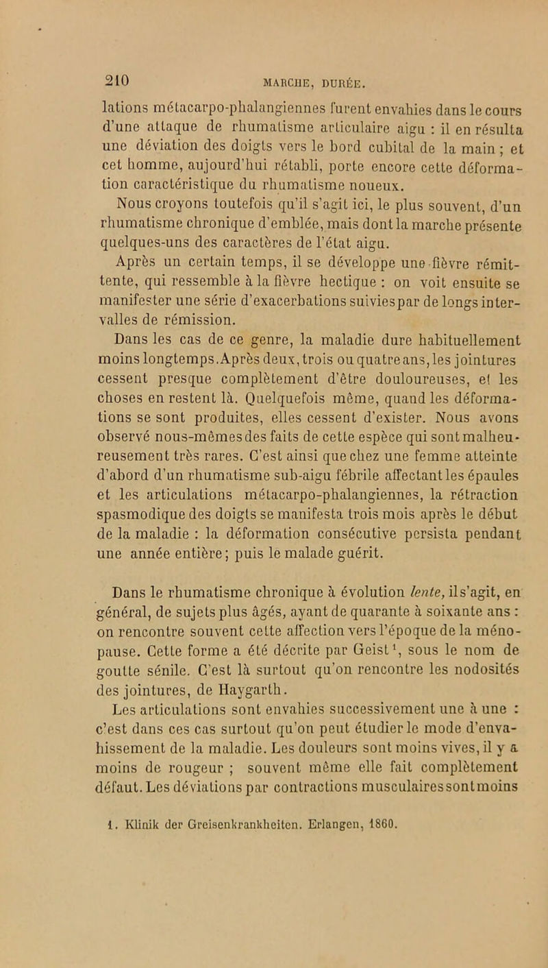 lalions métacarpo-phalangiennes lurent envahies dans le cours d’une attaque de rhumatisme articulaire aigu : il en résulta une déviation des doigts vers le bord cubital de la main ; et cet homme, aujourd’hui rétabli, porte encore cette déforma- tion caractéristique du rhumatisme noueux. Nous croyons toutefois qu’il s’agit ici, le plus souvent, d’un rhumatisme chronique d’emblée, mais dont la marche présente quelques-uns des caractères de l’état aigu. Après un certain temps, il se développe une fièvre rémit- tente, qui ressemble à la fièvre hectique : on voit ensuite se manifester une série d’exacerbations suiviespar de longs inter- valles de rémission. Dans les cas de ce genre, la maladie dure habituellement moins longtemps. Après deux, trois ou quatre ans,les jointures cessent presque complètement d’être douloureuses, e! les choses en restent là. Quelquefois même, quand les déforma- tions se sont produites, elles cessent d’exister. Nous avons observé nous-mêmes des faits de cette espèce qui sont malheu- reusement très rares. C’est ainsi que chez une femme atteinte d’abord d’un rhumatisme sub-aigu fébrile affectant les épaules et les articulations métacarpo-phalangiennes, la rétraction spasmodique des doigts se manifesta trois mois après le début de la maladie : la déformation consécutive persista pendant une année entière; puis le malade guérit. Dans le rhumatisme chronique à évolution lente, ils’agit, en général, de sujets plus âgés, ayant de quarante à soixante ans : on rencontre souvent cette affection vers l’époque delà méno- pause. Cette forme a été décrite par üeist1, sous le nom de goutte sénile. C’est là surtout qu’on rencontre les nodosités des jointures, de Haygarth. Les articulations sont envahies successivement une à une : c’est dans ces cas surtout qu’on peut étudier le mode d’enva- hissement de la maladie. Les douleurs sont moins vives, il y a moins de rougeur ; souvent même elle fait complètement défaut. Les déviations par contractions musculairessontmoins 1. Klinik der Greiscnkranldieiten. Erlangen, 1860.