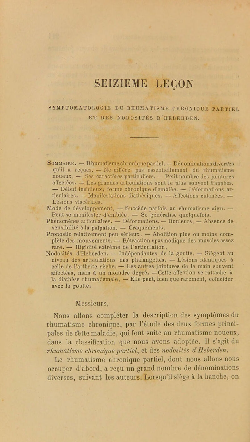 SEIZIEME LEÇON t» SYMPTOMATOLOGIE DU RHUMATISME CHRONIQUE PARTIEL ET DES NODOSITÉS d’iIEREHDEN. Sommaire. — Rhüâjiatisme chronique partiel. —Dénominations diverses qu’il a reçues. — Ne diffère pas essentiellement du rhumatisme noueux. — Ses caractères particuliers. — Petit nombre des jointures affectées. — Les grandes articulations sont le plus souvent frappées. — Début insidieux; forme chronique d’emblée. — Déformations ar- ticulaires. — Manifestations diathésiques. — Affections cutanées. — Lésions viscérales. Mode de développement. — Succède parfois au rhumatisme aigu. — Peut se manifester d’emblée — Se généralise quelquefois. Phénomènes articulaires. — Déformations. — Douleurs. — Absence de sensibilité à la palpation. — Craquements. Pronostic relativement peu sérieux. — Abolition plus ou moins com- plète des mouvements. — Rétraction spasmodique des muscles assez rare. — Rigidité extrême de l’articulation. Nodosités d’IIeberden. — Indépendantes de la goutte. — Siègent au niveau des articulations des phalangettes. — Lésions identiques à celle de l’arthrite sèche. — Les autres jointures de la main souvent affectées, mais à un moindre degré. —Cette affection se rattache h la diathèse rhumatismale. — Elle peut, bien que rarement, coïncider avec la goutte. Messieurs, Nous allons compléter la description des symptômes du rhumatisme chronique, par l’étude des deux formes princi- pales de cette maladie, qui font suite au rhumatisme noueux, dans la classification que nous avons adoptée. Il s'agit du rhumatisme chronique partiel, et des nodosités ci' Heberden. Le rhumatisme chronique partiel, dont nous allons nous occuper d’abord, a reçu un grand nombre de dénominations diverses, suivant les auteurs. Lorsqu'il siège à la hanche, on