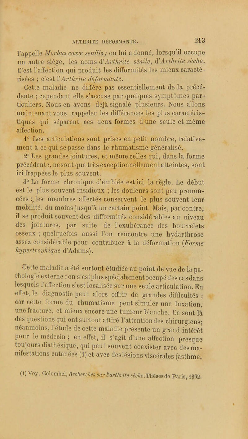 l’appelle Morbus coxæ sem lis ; on lui adonné, lorsqu’il occupe un autre siège, les noms d’Arthrite sénile, d'Arthrite sèche. C’est l’affection qui produit les difformités les mieux caracté- risées ; c’est l’Arthrite déformante. Cette maladie ne diffère pas essentiellement de la précé- dente ; cependant elle s’accuse par quelques symptômes par- ticuliers. Nous en avons déjà signalé plusieurs. Nous allons maintenant vous rappeler les différences les plus caractéris- tiques qui séparent ces deux formes d’une seule eL même affection. 1° Les articulations sont prises en petit nombre, relative- ment à ce qui se passe dans le rhumatisme généralisé. 2° Les grandes jointures, et même celles qui, dans la forme précédente, nesont que très exceptionnellement atteintes, sont ici frappées le plus souvent. 3° La forme chronique d’emblée est ici la règle. Le début est le plus souvent insidieux ; les douleurs sont peu pronon- cées :rles membres affectés conservent le plus souvent leur mobilité, du moins jusqu’à un certain point. Mais, par contre, il se produit souvent des difformités considérables au niveau des jointures, par suite de l’exubérance des bourrelets osseux ; quelquefois aussi l’on rencontre une hydarthrose assez considérable pour contribuer à la déformation (Forme hypertrophique d’Adams). Cette maladie a été surtout étudiée au point de vue de la pa- thologie externe :on s’estplusspécialementoccupé des cas dans lesquels l’affection s’est localisée sur une seule articulation. En effet-, le diagnostic peut alors offrir de grandes difficultés ; car cette forme du rhumatisme peut simuler une luxation, une fracture, et mieux encore une tumeur blanche. Ce sont là des questions qui ont surtout attire 1 attention des chirurgiens! néanmoins, l’étude de cette maladie présente un grand intérêt poui le médecin , en ellet, il s agit d’une allection presque toujours diathésique, qui peut souvent coexister avec des ma- nifestations cutanées (1) et avec deslésions viscérales (asthme, ( i) Voy. Colombel, Recherches sur l'arthrite sèche.Thèses de Paris, 1862.