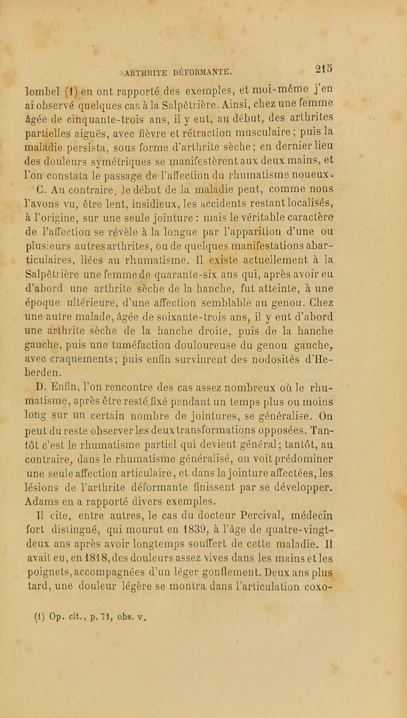 lombel (I) en ont rapporté des exemples, et moi-meme j en ai observé quelques cas à la Salpêtrière. Ainsi, chez une femme âgée de cinquante-trois ans, il y eut, au début, des arthrites partielles aiguës, avec fièvre et rétraction musculaire; puis la maladie persista, sous forme d'arthrite sèche; en dernier lieu des douleurs symétriques se manifestèrent aux deux mains, et l’on constata le passage de l’affection du rhumatisme noueux. C. Au contraire, Je début de la maladie peut, comme nous l’avons vu, être lent, insidieux, les accidents restant localisés, à l’origine, sur une seule jointure : mais le véritable caractère de l'affection se révèle à la longue par l’apparition d’une ou plusieurs autres arthrites, ou de quelques manifestations abar- ticulaires, liées au rhumatisme. 11 existe actuellement à la Salpêtrière une femme de quarante-six ans qui, après avoir eu d’abord une arthrite sèche de la hanche, fut atteinte, à une époque ultérieure, d’une affection semblable au genou. Chez une autre malade, âgée de soixante-trois ans, il y eut d’abord une arthrite sèche de la hanche droite, puis de la hanche gauche, puis une tuméfaction douloureuse du genou gauche, avec craquements; puis enfin survinrent des nodosités d’He- berden. D. Enfin, l’on rencontre des cas assez nombreux où le rhu- matisme, après être resté fixé pendant un temps plus ou moins long sur un certain nombre de jointures, se généralise. On peut du reste observer les deux transformations opposées. Tan- tôt c’est le rhumatisme partiel qui devient général; tantôt, au contraire, dans le rhumatisme généralisé, on voit prédominer une seule affection articulaire, et dans la jointure affectées, les lésions de l’arthrite déformante finissent par se développer. Adams en a rapporté divers exemples. 11 cite, entre autres, le cas du docteur Percival, médecin fort distingué, qui mourut en 1839, à l’âge de quatre-vingt- deux ans après avoir longtemps souffert de cette maladie. Il avait eu, en 1818, des douleurs assez vives dans les mains et les poignets, accompagnées d’un léger gonflement. Deux ans plus tard, une douleur légère se montra dans l’articulation coxo-