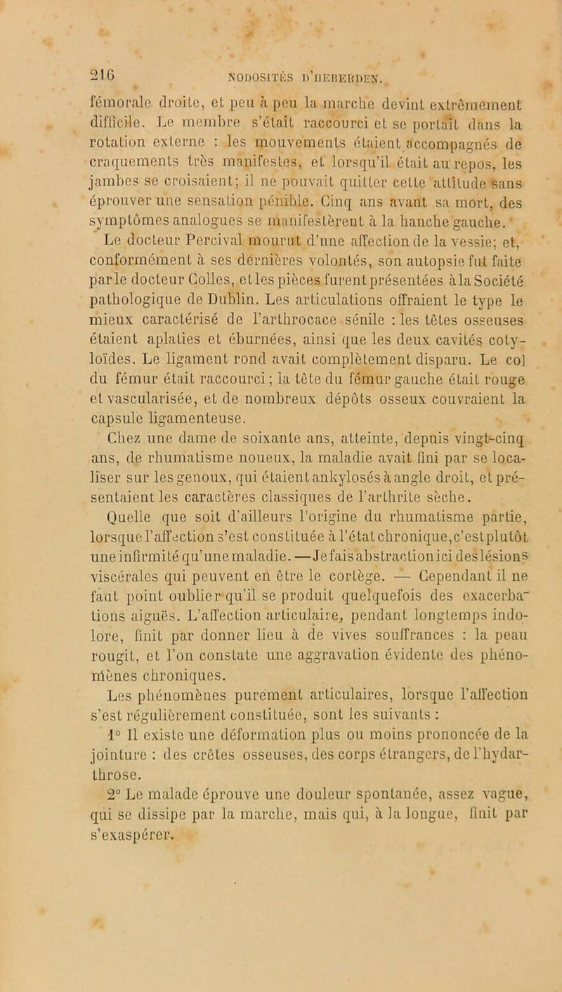 fémorale droite, et peu à peu la marche devint extrêmement difficile. Le membre s’était raccourci et se portait dans la rotation externe : les mouvements étaient accompagnés de craquements très manifestes, et lorsqu’il était au repos, les jambes se croisaient; il ne pouvait quitter celle altitude sans éprouver une sensation pénible. Cinq ans avant sa mort, des symptômes analogues se manifestèrent à la hanche gauche. Le docteur Percival mourut d’une affection de la vessie; et, conformément à ses dernières volontés, son autopsie fut faite parle docleur Colles, elles pièces furent présentées àlaSociété pathologique de Dublin. Les articulations offraient le type le mieux caractérisé de l’arthrocace sénile : les tètes osseuses étaient aplaties et éburnées, ainsi que les deux cavités coty- loïdes. Le ligament rond avait complètement disparu. Le co) du fémur était raccourci; la tète du fémur gauche é Lait rouge et vascularisée, et de nombreux dépôts osseux couvraient la capsule ligamenteuse. Chez une dame de soixante ans, atteinte, depuis vingt-cinq ans, de rhumatisme noueux, la maladie avait fini par se loca- liser sur les genoux, qui étaient ankylosés à angle droit, et pré- sentaient les caractères classiques de l’arthrite sèche. Quelle que soit d’ailleurs l’origine du rhumatisme partie, lorsque l’affection s’est constituée à l’état chronique, c’est plutôt uneinlirmité qu’une maladie. —Jefaisabstraolionici deslésions viscérales qui peuvent en être le cortège. — Cependant il ne faut point oublier qu’il se produit quelquefois des exacerba fions aiguës. L’aü'ection articulaire, pendant longtemps indo- lore, finit par donner lieu à de vives souffrances : la peau rougit, et l’on constate une aggravation évidente des phéno- mènes chroniques. Les phénomènes purement articulaires, lorsque l'affection s’est régulièrement constituée, sont les suivants : 1° 11 existe une déformation plus ou moins prononcée de la jointure : des crêtes osseuses, des corps étrangers, de l’hydar- throse. 2° Le malade éprouve une douleur spontanée, assez vague, qui se dissipe par la marche, mais qui, à la longue, finit par s’exaspérer.