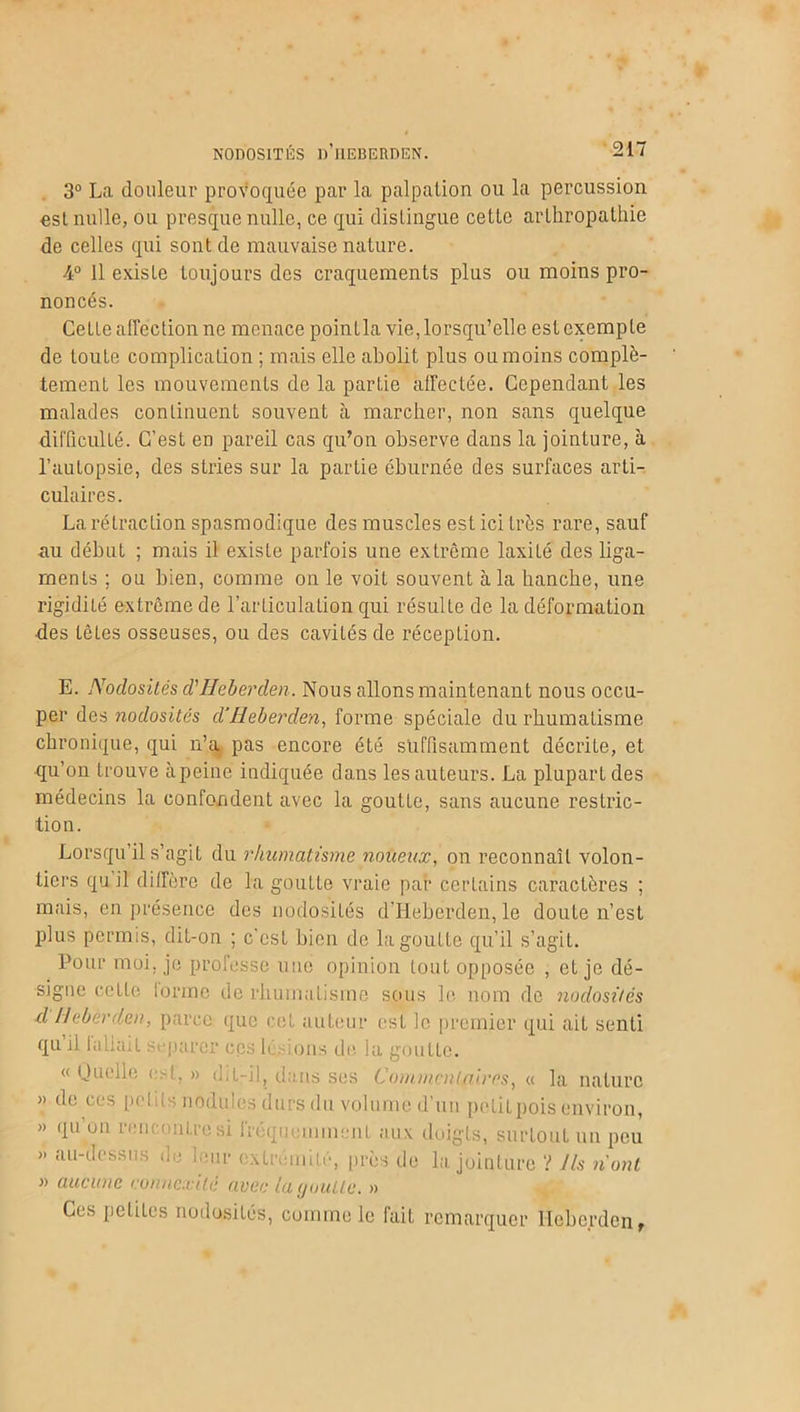 3° La douleur provoquée par la palpation ou la percussion osL nulle, ou presque nulle, ce qui distingue cette arlhropathie de celles qui sont de mauvaise nature. 4° Il existe toujours des craquements plus ou moins pro- noncés. CeLLe affection ne menace pointla vie, lorsqu’elle est exempte de toute complication ; mais elle abolit plus ou moins complè- tement les mouvements de la partie affectée. Cependant les malades continuent souvent à marcher, non sans quelque difficulté. C’est en pareil cas qu’on observe dans la jointure, à l’autopsie, des stries sur la partie éburnée des surfaces arti- culaires. La rétraction spasmodique des muscles est ici très rare, sauf au début ; mais il existe parfois une extrême laxité des liga- ments ; ou bien, comme on le voit souvent à la hanche, une rigidité extrême de l’articulation qui résulte de la déformation des têtes osseuses, ou des cavités de réception. E. Nodosités d'Heberden. Nous allons maintenant nous occu- per des nodosités d'Heberden, forme spéciale du rhumatisme chronique, qui n’a pas encore été suffisamment décrite, et qu’on trouve àpeine indiquée dans les auteurs. La plupart des médecins la confondent avec la goutte, sans aucune restric- tion. Lorsqu’il s’agit du rhumatisme noueux, on reconnaît volon- tiers qu il diffère de la goutte vraie par certains caractères ; mais, en présence des nodosités d’Heberden, le doute n’est plus permis, dit-on ; c’est bien de la goutte qu’il s’agit. Pour moi. je professe une opinion tout opposée , et je dé- signe cette tonne de rhumatisme sous le. nom de nodosités d Heberden, parce que cet auteur est le premier qui ait senti qu il la liait séparer ces lésions île la goutte. « Quelle est, » dit-il, dans ses Commentaires, « la nature » de ces petits nodules durs du volume d’un pétitpois environ, » qu on rencontre si fréquemment aux doigts, surtout un peu « au-dessus de leur extrémité, près de la jointure ? Ils n'ont » aucune connexité avec la goutte. » Ces petites nodosités, comme le fait remarquer Heberden,