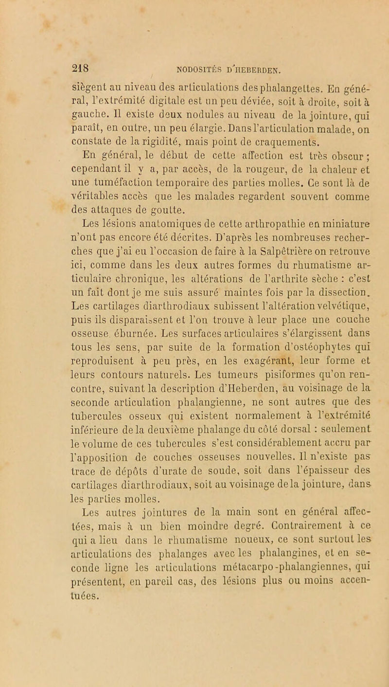 siègent au niveau des articulations des phalangettes. En géné- ral, l’extrémité digitale est un peu déviée, soit à droite, soit à gauche. Il existe deux nodules au niveau de la jointure, qui paraît, en outre, un peu élargie. Dans l’articulation malade, on constate de la rigidité, mais point de craquements. En général, le début de cette affection est très obscur ; cependant il y a, par accès, de la rougeur, de la chaleur et une tuméfaction temporaire des parties molles. Ce sont là de véritables accès que les malades regardent souvent comme des attaques de goutte. Les lésions anatomiques de cette arthropathie en miniature n’ont pas encore été décrites. D’après les nombreuses recher- ches que j’ai eu l’occasion de faire à la Salpêtrière on retrouve ici, comme dans les deux autres formes du rhumatisme ar- ticulaire chronique, les altérations de l’arthrite sèche : c’est un fait dont je me suis assuré maintes fois par la dissection. Les cartilages diarthrodiaux subissent l’altération velvétique, puis ils disparaissent et l’on trouve à leur place une couche osseuse éburnée. Les surfaces articulaires s’élargissent dans tous les sens, par suite de la formation d’ostéophytes qui reproduisent à peu près, en les exagérant, leur forme et leurs contours naturels. Les tumeurs pisiformes qu’on ren- contre, suivant la description d’Heberdcn, au voisinage de la seconde articulation pbalangienne, ne sont autres que des tubercules osseux qui existent normalement à l’extrémité inférieure delà deuxième phalange du côté dorsal : seulement le volume de ces tubercules s’est considérablement accru par l’apposition de couches osseuses nouvelles. Il n’existe pas trace de dépôts d’urate de soude, soit dans l’épaisseur des cartilages diarthrodiaux, soit au voisinage delà jointure, dans les parties molles. Les autres jointures de la main sont en général affec- tées, mais à un bien moindre degré. Contrairement à ce qui a lieu dans le rhumatisme noueux, ce sont surtout les articulations des phalanges avec les phalangines, et en se- conde ligne les articulations métacarpo-phalangiennes, qui présentent, en pareil cas, des lésions plus ou moins accen- tuées.
