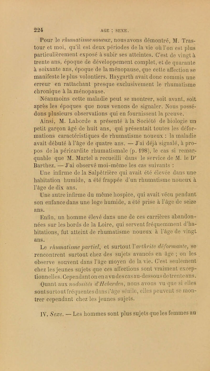 AGE ; SEXE. Pour le rhumatisme noueux, nous avons démontré, M. Tras- tour et moi, qu’il est deux périodes de la vie où l’on est plus particulièrement exposé à subir ses atteintes. C’est de vingt à trente ans, époque de développement complet, et de quarante à soixante ans, époque de la ménopause, que cette affection se manifeste le plus volontiers. Haygarth avait donc commis une erreur en rattachant presque exclusivement le rhumatisme chronique à la ménopause. Néanmoins cette maladie peut se montrer, soit avant, soit après les époques que nous venons de signaler. Nous possé- dons plusieurs observations qui en fournissent la preuve. Ainsi, M. Laborde a présenté à la Société de biologie un petit garçon âgé de huit ans, qui présentait Loules les défor- mations caractéristiques de rhumatisme noueux : la maladie avait débuté à l’âge de quatre ans. — J’ai déjà signalé, à pro- pos delà péricardite rhumatismale (p. 198), le cas si remar- quable que M. Martel a recueilli dans le service de M. le Dr Barthez. — J’ai observé moi-même les cas suivants : Une infirme de la Salpêtrière qui avait éLé élevée dans une habitation humide, a été frappée d’un rhumatisme noueux à l’âge de dix ans. Une autre infirme du meme hospice, qui avait vécu pendant son enfance dans une loge humide, a été prise à l’âge de seize ans. Enfin, un homme élevé dans une de ces carrières abandon- nées sur les bords de la Loire, qui servent fréquemment d’ha- bitations, fut atteint de rhumatisme noueux à l'âge de vingt ans. Le rhumatisme partiel, et surtout l’arthrite déformante, se rencontrent surtout chez des sujets avancés en âge ; on les observe souvent dans l’âge moyen de la vie. C’est seulement chez les jeunes sujets que ces affections sont vraiment excep- tionnelles. Cependant on en a vu des cas au-dessous de tren te ans. Quant aux nodosités d'Jleberden, nous avons vu que si (files sontsurlout fréquentes dansi’âge sénile, elles peuvent se mon- trer cependant chez les jeunes sujets. IV. Sexe. — Les hommes sont plus sujets que les femmes au