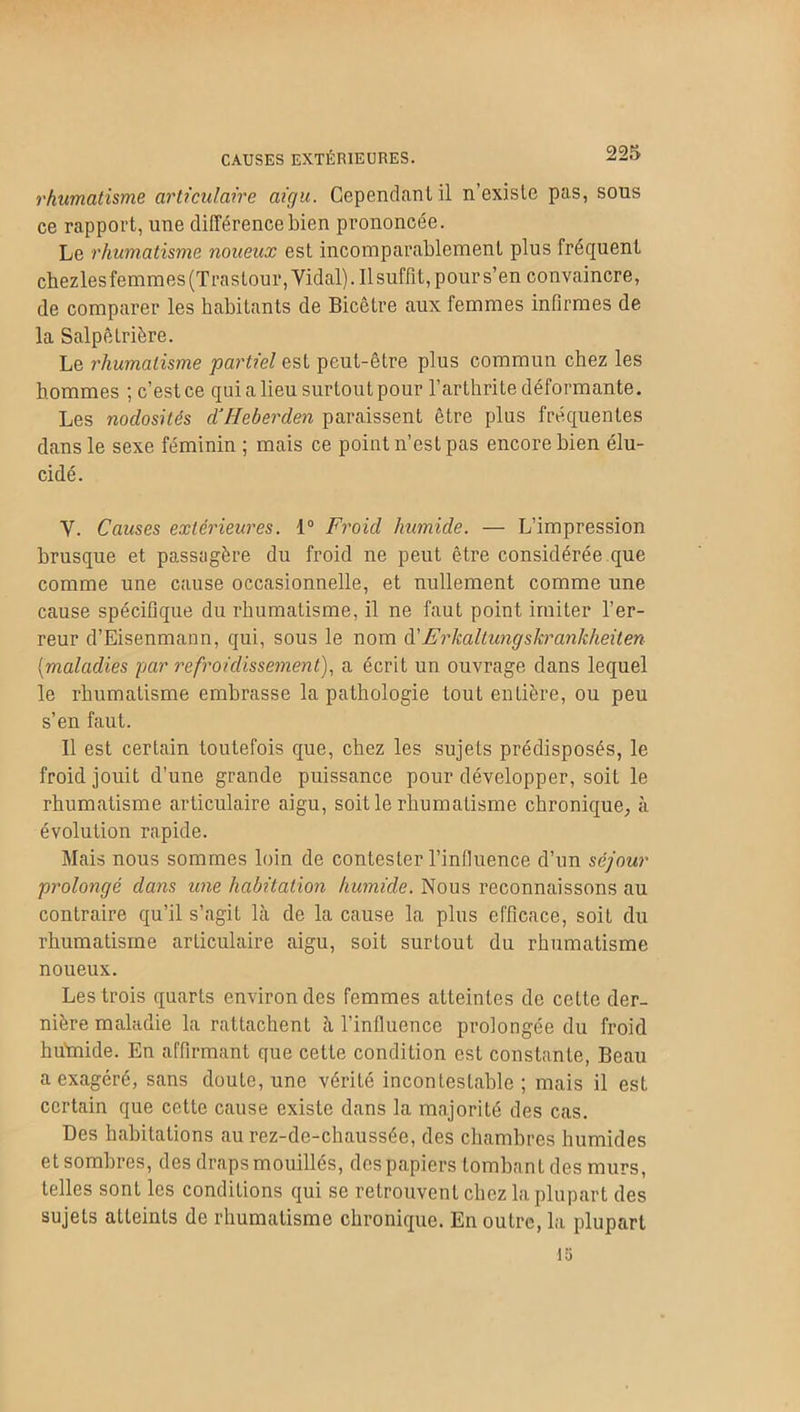 CAUSES EXTÉRIEURES. rhumatisme articulaire aigu. Cependant il n’existe pas, sous ce rapport, une différence bien prononcée. Le rhumatisme noueux est incomparablement plus fréquent chezles femmes (Trastour, Yidal). Il suffît, pour s’en convaincre, de comparer les habitants de Bicêtre aux femmes infirmes de la Salpêtrière. Le rhumatisme partiel est peut-être plus commun chez les hommes ; c’est ce qui a lieu surtout pour l’arthrite déformante. Les nodosités dJHeberden paraissent être plus fréquentes dans le sexe féminin ; mais ce point n’est pas encore bien élu- cidé. Y. Causes extérieures. 1° Froid humide. — L’impression brusque et passagère du froid ne peut être considérée que comme une cause occasionnelle, et nullement comme une cause spécifique du rhumatisme, il ne faut point imiter l’er- reur d’Eisenmann, qui, sous le nom d’Erkaltungshranhheiten {maladies par refroidissement), a écrit un ouvrage dans lequel le rhumatisme embrasse la pathologie tout entière, ou peu s’en faut. Il est certain toutefois que, chez les sujets prédisposés, le froid jouit d’une grande puissance pour développer, soit le rhumatisme articulaire aigu, soit le rhumatisme chronique, à évolution rapide. Mais nous sommes loin de contester l’influence d’un séjour prolongé dans une habitation humide. Nous reconnaissons au contraire qu’il s’agit là de la cause la plus efficace, soit du rhumatisme articulaire aigu, soit surtout du rhumatisme noueux. Les trois quarts environ des femmes atteintes de cette der- nière maladie la rattachent à l’influence prolongée du froid hu'mide. En affirmant que cette condition est constante, Beau a exagéré, sans doute, une vérité incontestable ; mais il est certain que cette cause existe dans la majorité des cas. Des habitations au rez-de-chaussée, des chambres humides et sombres, des draps mouillés, des papiers tombant des murs, telles sont les conditions qui se retrouvent chez la plupart des sujets atteints de rhumatisme chronique. En outre, la plupart