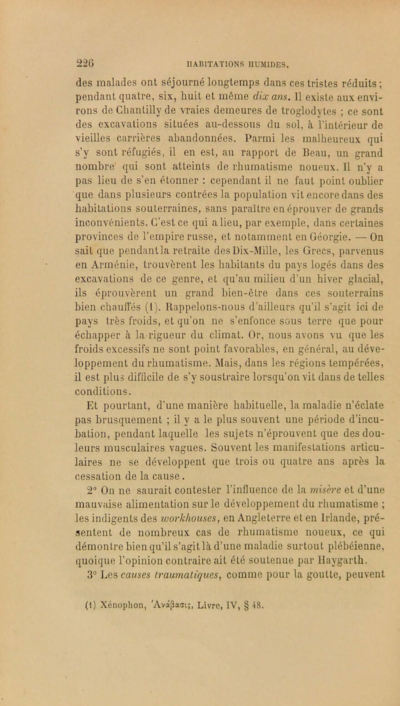 des malades ont séjourné longtemps dans ces tristes réduits ; pendant quatre, six, huit et même dix ans. 11 existe aux envi- rons de Chantilly de vraies demeures de troglodytes ; ce sont des excavations situées au-dessous du sol, à l’intérieur de vieilles carrières abandonnées. Parmi les malheureux qui s’y sont réfugiés, il en est, au rapport de Beau, un grand nombre qui sont atteints de rhumatisme noueux. Il n’y a pas lieu de s’en étonner : cependant il ne faut point oublier que dans plusieurs contrées la population vit encore dans des habitations souterraines, sans paraître en éprouver de grands inconvénients. C’est ce qui a lieu, par exemple, dans certaines provinces de l’empire russe, et notamment en Géorgie. — On sait que pendantla retraite des Dix-Mille, les Grecs, parvenus en Arménie, trouvèrent les habiLants du pays logés dans des excavations de ce genre, et qu’au milieu d’un hiver glacial, ils éprouvèrent un grand bien-être dans ces souterrains bien chauffés (1). Rappelons-nous d’ailleurs qu’il s’agit ici de pays très froids, et qu’on ne s’enfonce sous terre que pour échapper à la rigueur du climat. Or, nous avons vu que les froids excessifs ne sont point favorables, en général, au déve- loppement du rhumatisme. Mais, dans les régions tempérées, il est plus difficile de s’y soustraire lorsqu’on vit dans de telles conditions. Et pourtant, d’une manière habituelle, la maladie n’éclate pas brusquement ; il y a le plus souvent une période d’incu- bation, pendant laquelle les sujets n’éprouvent que des dou- leurs musculaires vagues. Souvent les manifestations articu- laires ne se développent que trois ou quatre aus après la cessation de la cause. 2° On ne saurait contester l’influence de la misère et d’une mauvaise alimentation sur le développement du rhumatisme ; les indigents des workkouses, en Angleterre et en Irlande, pré- sentent de nombreux cas de rhumatisme noueux, ce qui démonlre bien qu’il s’agit là d’une maladie surtout plébéienne, quoique l’opinion contraire ail été soutenue par Haygarth. 3° Les causes traumatiques, comme pour la goutte, peuvent (1) Xénophon, 'Avot(3aat;, Livre, IV, § '58.