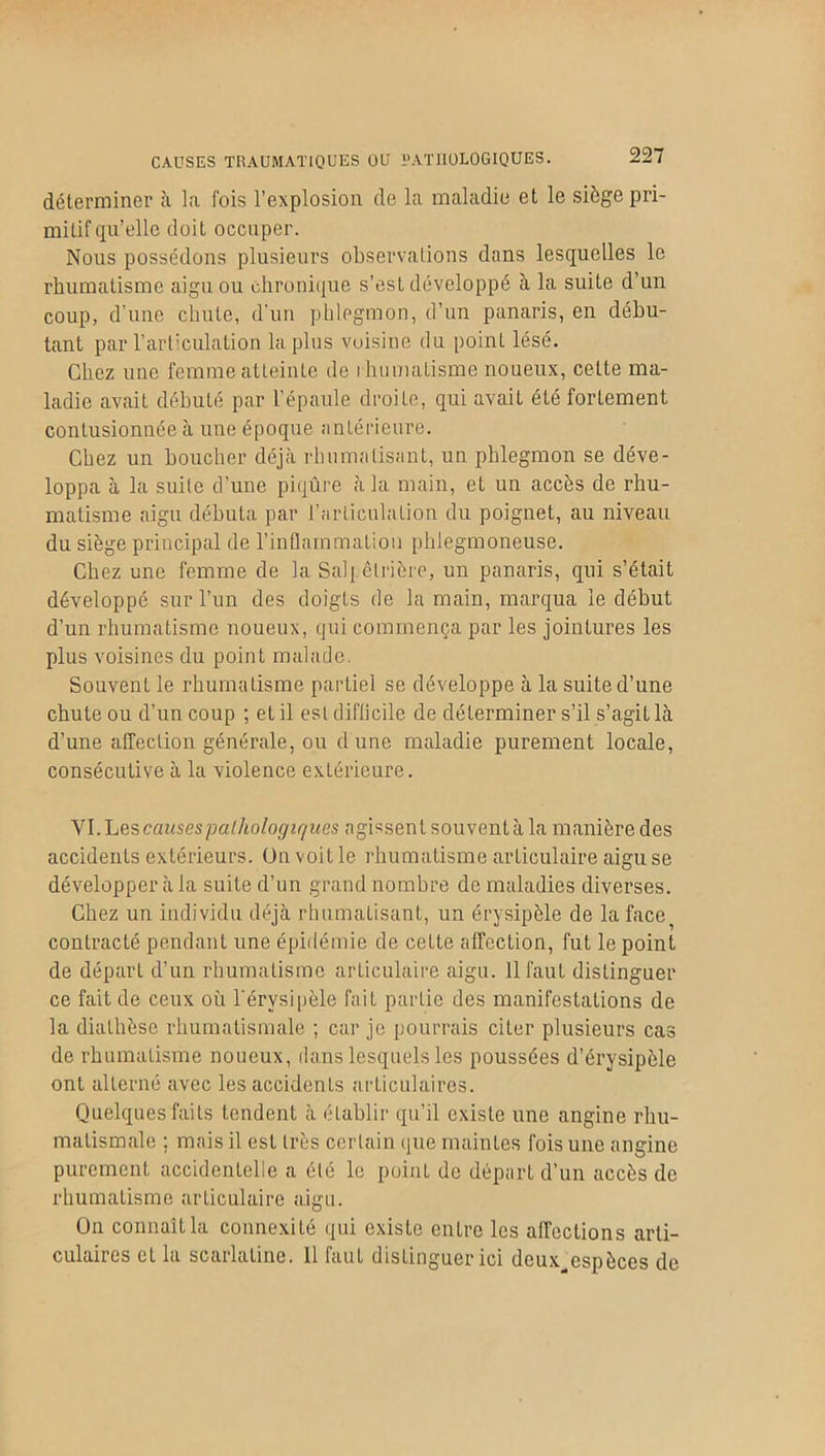 déterminer à la Cois l’explosion de la maladie et le siège pri- mitif qu’elle doit occuper. Nous possédons plusieurs observations dans lesquelles le rhumatisme aigu ou chronique s’est développé à la suite d’un coup, d’une chute, d'un phlegmon, d’un panaris, en débu- tant par l’articulation la plus voisine du poinL lésé. Chez une femme atteinte de rhumatisme noueux, cette ma- ladie avait débuté par l’épaule droite, qui avait été fortement contusionnée à une époque antérieure. Chez un boucher déjà rhumatisant, un phlegmon se déve- loppa à la suite d’une piqûre à la main, et un accès de rhu- matisme aigu débuta par l’articulation du poignet, au niveau du siège principal de l’inflammation phlegmoneuse. Chez une femme de la Salpêtrière, un panaris, qui s’était développé sur l’un des doigts de la main, marqua le début d’un rhumatisme noueux, qui commença par les jointures les plus voisines du point malade. Souvent le rhumatisme partiel se développe à la suite d’une chute ou d’un coup ; et il est difficile de déterminer s’il s’agiL là d’une affection générale, ou d une maladie purement locale, consécutive à la violence extérieure. VI. Les causes pathologiques agissent souvent à la manière des accidents extérieurs. Un voit le rhumatisme articulaire aigu se développer à la suite d’un grand nombre de maladies diverses. Chez un individu déjà rhumatisant, un érysipèle de la face^ contracté pendant une épidémie de cette affection, fut le point de départ d’un rhumatisme articulaire aigu. 11 faut distinguer ce fait de ceux où l'érysipèle fait partie des manifestations de la diathèse rhumatismale ; car je pourrais citer plusieurs cas de rhumatisme noueux, dans lesquels les poussées d’érysipèle ont alterné avec les accidents articulaires. Quelques faits tendent à établir qu’il existe une angine rhu- matismale ; mais il est très certain que maintes fois une angine purement accidentelle a été le point de départ d’un accès de rhumatisme articulaire aigu. On connaît la connexité qui existe entre les affections arti- culaires et la scarlatine. 11 faut distinguer ici deux^cspèces de
