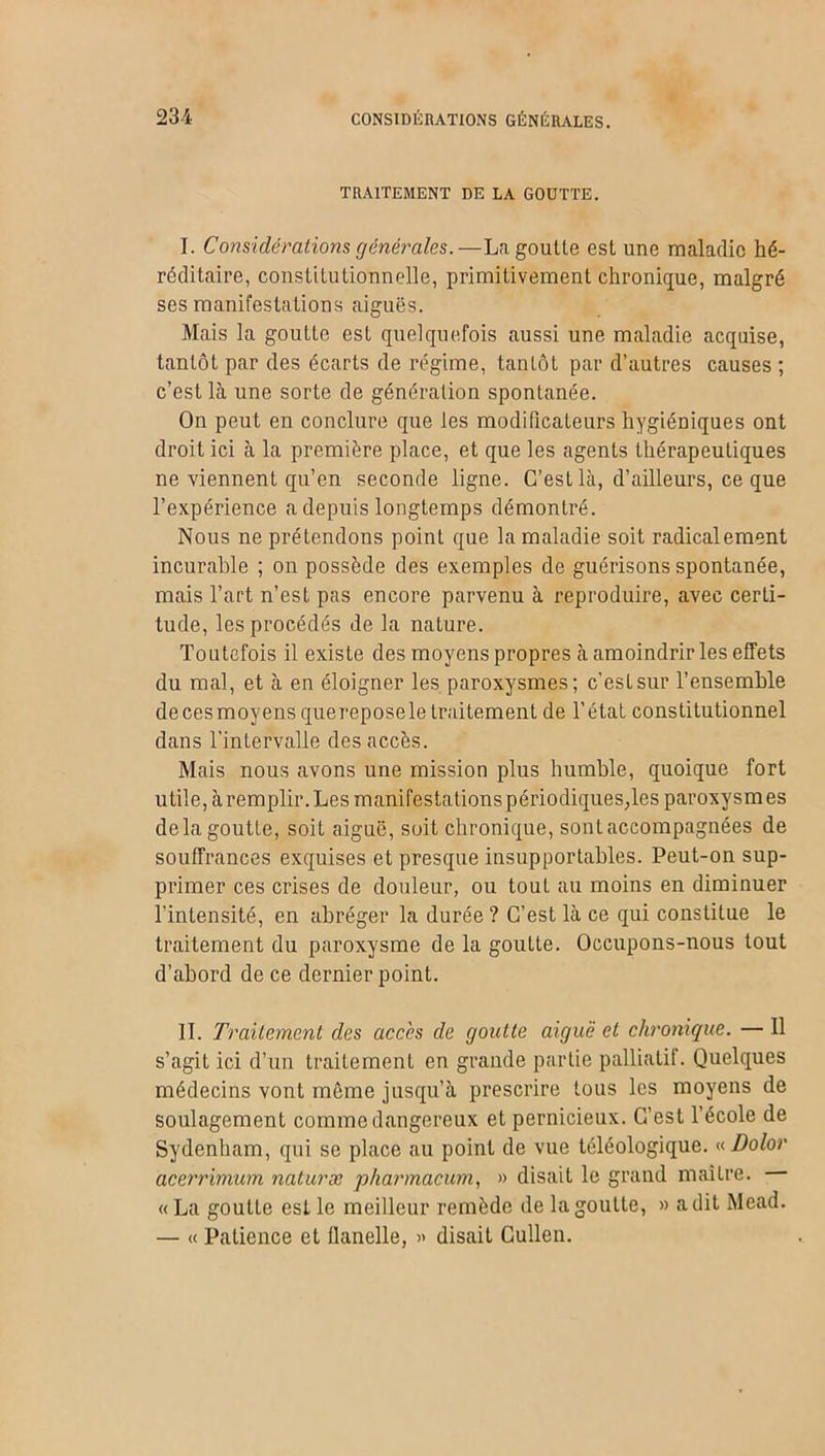 TRAITEMENT DE LA GOUTTE. I. Considérations générales.—La goutte est une maladie hé- réditaire, constitutionnelle, primitivement chronique, malgré ses manifestations aiguës. Mais la goutte est quelquefois aussi une maladie acquise, tantôt par des écarts de régime, tantôt par d’autres causes ; c’est là une sorte de génération spontanée. On peut en conclure que les modificateurs hygiéniques ont droit ici à la première place, et que les agents thérapeutiques ne viennent qu’en seconde ligne. C’est là, d’ailleurs, ce que l’expérience a depuis longtemps démontré. Nous ne prétendons point que la maladie soit radicalement incurable ; on possède des exemples de guérisons spontanée, mais l’art n’est pas encore parvenu à reproduire, avec certi- tude, les procédés de la nature. Toutefois il existe des moyens propres à amoindrir les effets du mal, et à en éloigner les paroxysmes; c’est sur l’ensemble decesmoyensquereposele traitement de l’état constitutionnel dans l’intervalle des accès. Mais nous avons une mission plus humble, quoique fort utile, à remplir. Les manifestations périodiques;les paroxysmes delà goutte, soit aiguë, soit chronique, sont accompagnées de souffrances exquises et presque insupportables. Peut-on sup- primer ces crises de douleur, ou touL au moins en diminuer l'intensité, en abréger la durée? C’est là ce qui constitue le traitement du paroxysme de la goutte. Occupons-nous tout d’abord de ce dernier point. II. Traitement des accès de goutte aiguë et chronique. — Il s’agit ici d’un traitement en grande partie palliatif. Quelques médecins vont même jusqu’à prescrire tous les moyens de soulagement comme dangereux et pernicieux. C’est l’école de Sydenham, qui se place au point de vue téléologique. « Dolor acerrimum naturæ pharmacum, » disait le grand maître. « La goutte est le meilleur remède de la goutte, » a dit Mead. — « Patience et flanelle, » disait Cullen.