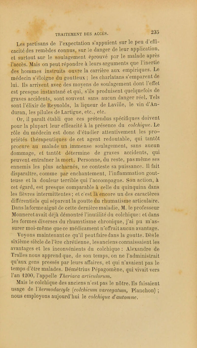 TRAITEMENT DES ACCÈS. -do Les partisans de l’expectation s’appuient sur le peu d effi- cacité des remèdes connus, sur le danger de leur application, et surtout sur le soulagement éprouvé par le malade après l’accès. Mais on peut répondre à leurs arguments que 1 inertie des hommes instruits ouvre la carrière aux empiriques. Le médecin s’éloigne du goutteux ; les charlatans s’emparent de lui. Ils arrivent avec des moyens de soulagement dont 1 effet est presque instantané et qui, s’ils produisent quelquefois de graves accidents, sont souvent sans aucun danger réel. Tels sont l’élixir de Reynolds, la liqueur de Laville, le vin d’An- duran, les pilules de Lartigue, etc., etc. Or, il paraît établi que ces prétendus spécifiques doivent pour la plupart leur efficacité à la présence du colchique. Le rôle du médecin est donc d’étudier attentivement les pro- priétés thérapeutiques de cet agent redoutable, qui tantôt procure au malade un immense soulagement, sans aucun dommage, et tantôt détermine de graves accidents, qui peuvent entraîner la mort. Personne, du reste, pasmême ses ennemis les plus acharnés, ne conteste sa puissance. Il fait disparaître, comme par enchantement, l’inflammation gout- teuse et la douleur terrible qui l’accompagne. Son acLion, à cet égard, est presque comparable à celle du quinquina dans les fièvres intermittentes ; et c'est là encore un des caractères différentiels qui séparent la goutte du rhumatisme articulaire. Dans laforme aiguë de cette dernière maladie, M. le professeur Monneretavait déjà démontré l’inutilité du colchique: et dans les formes diverses du rhumatisme chronique, j’ai pu m'as- surer moi-même que ce médicament n’offrait aucun avantage. Voyons maintenantce qu’il peutfairedans la goutte. Dèsle sixième siècle de Père chrétienne, les anciens connaissaient les avantages et les inconvénients du colchique : Alexandre de Trallesnous apprend que, de son temps, on ne l’administrait qu’aux gens pressés par leurs affaires, et qui n’avaient pas le temps d’ctre malades. Démétrius Pépagomène, qui vivait vers l’an 1200, l’appelle Theriaca arliculorum. Mais le colchique des anciens n’est pas le nôtre. Ils faisaient usage de Yhermodaciyle [colchicum vareegatum, Planchon) ; nous employons aujourd’hui le colchique d'automne.
