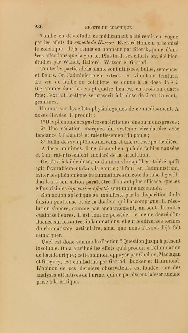 Tombé en désuétude, ce médicament a été remis en vogue par les effets du remède de Husson. Everardliome a préconisé le colchique, déjà remis en honneur par Storck, pour d’au- tres affections que la goutte. Plus tard, ses efforts ont été bien étudiés par Wandt, Halford, Watson et Garrod. Touteslespartiesde la plante sont utilisées, bulbe, semences et fleurs. On l’administre en extrait, en vin et en teinture. Le vin de bulbe de colchique se donne à la dose de 2 à 6 grammes dans les vingt-quatre heures, en trois ou quatre fois; l'extrait acétique se prescrit à la dose de o ou 15 centi- grammes. Un mot sur les effets physiologiques de ce médicament. A doses élevées, il produit : 1° Des phénomènes gastro-entéritiques plus ou moins graves ; 2° Une sédation marquée du système circulatoire avec tendance à l’algidité et ralentissement du pouls ; 3° Enfin des symptômes nerveux et une ivresse particulière. A doses minimes, il ne donne lieu qu’à de faibles nausées et à un ralentissement modéré de la circulation. Or, c’est à faible dose, ou du moinslorsqu’il est toléré, qu’il agit favorablement dans la goutte ; il faut, en l'administrant, éviter les phénomènes inflammatoires du côté du tube digestif: d’ailleurs son action paraît être d’autant plus efficace, que les effets visibles (operalive effects) sont moins accentués. Son action spécifique se manifeste par la disparition de la fluxion goutteuse et de la douleur qui l’accompagne ; la réso- lution s’opère, comme par enchantement, au bout de huit à quatorze heures. Il est loin de posséder le même degré d’in- fluence sur les autres inflammations, et sur les diverses formes du rhumatisme articulaire, ainsi que nous l’avons déjà fait remarquer. Quel est donc son mode d’action ? Question jusqu’à présent insoluble. On a attribué les effets qu’il produit à l’élimination de l’acide urique ; cette opinion, appuyée par Chélius, Maclagan etGregory, est combattue par Garrod, Bocker et Hammond. L’opinon de ces derniers observateurs est fondée sur des analyses attentives de l’urine, qui ne paraissent laisser aucune prise à la critique.