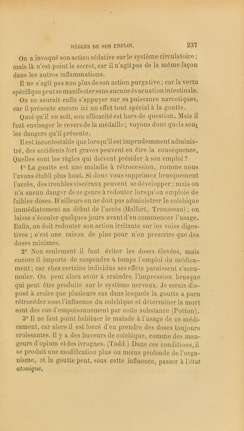 RÈGLES DE SON EMPLOI. On a invoqué son action sédative sur le système circulatoire ; mais là n’est point le secret, car il n’agitpas de la même façon dans les autres inflammations. Il ne s’agit pas non plus de son action purgative; car la vertu spécifique peu tse manifester sans aucune évacuation intestinale. On ne saurait enfin s’appuyer sur,sa puissance narcotiques, car il présente encore ici un effet tout spécial à la goutte. Quoi qu’il en soit, son efficacité est hors de question. Mais il faut envisager le revers de la médaille ; voyons donc quels sont les dangers qu’il présente. Il est incontestable que lorsqu’il est imprudemment adminis- tré, des accidents fort graves peuvent en être la conséquence. Quelles sont les règles qui doivent présider à son emploi ? 1° La goutte est une maladie à rétrocession, comme nous l’avons établi plus haut. Si donc vous supprimez brusquement l’accès, des troubles viscéraux peuvent se développer : mais on n’a aucun danger de ce genre à redouter lorsqu’on emploie de faibles doses. D’ailleurs on ne doit pas administrer le colchique immédiatement au début de l’accès (Halfort, Trousseau) ; on laisse s’écouler quelques jours avant d’en commencer l’usage. Enfin, on doit redouter son action irritante sur les voies diges- tives ; c’est une raison de plus pour n’en prescrire que des doses minimes. 2° Non seulement il faut éviter les doses élevées, mais encore il importe de suspendre à temps l'emploi du médica- ment; car chez certains individus ses effets paraissent s'accu- muler. On peut alors avoir à craindre l’impression brusque qui peut être produite sur le système nerveux. Je serais dis- posé à croire que plusieurs cas dans lesquels la goutte a paru rétrocéder sous l’influence du colchique et déterminer la mort sont des cas d’empoisonnement par cette substance (Potton). 3° 11 ne faut point habituer le malade à l’usage de ce médi- cament, car alors il est forcé d’en prendre des doses toujours croissantes. 11 y a des buveurs de colchique, comme des man- geurs d’opium etdes ivrognes. (Todd.) Dans ces conditions,il se produit une modification plus ou moins profonde de l’orga- nisme, et la goutte peut, sous cette influence, passer h. Y état atonique.