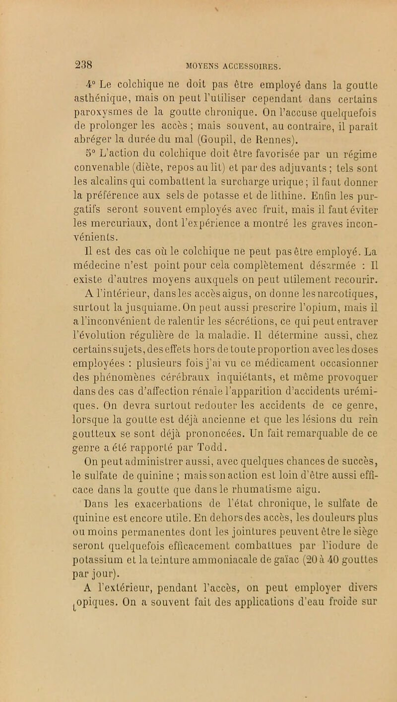 4° Le colchique ne doit pas être employé dans la goutte asthénique, mais on peut l’utiliser cependant dans certains paroxysmes de la goutte chronique. On l’accuse quelquefois de prolonger les accès ; mais souvent, au contraire, il paraît abréger la durée du mal (Goupil, de Rennes). 5° L’action du colchique doit être favorisée par un régime convenable (diète, repos au lit) et par des adjuvants ; tels sont les alcalins qui combattent la surcharge urique; il faut donner la préférence aux sels de potasse et de lithine. Enfin les pur- gatifs seront souvent employés avec fruit, mais il faut éviter les mercuriaux, dont l’expérience a montré les graves incon- vénients. Il est des cas oùle colchique ne peut pas être employé. La médecine n’est point pour cela complètement désarmée : Il existe d’autres moyens auxquels on peut utilement recourir. A l’intérieur, dans les accès aigus, on donne les narcotiques, surtout la jusquiame.On peut aussi prescrire l’opium, mais il a l’inconvénient de ralentir les sécrétions, ce qui peut entraver l’évolution régulière de la maladie. Il déLermine aussi, chez certains sujets, des effets hors de toute proportion avec les doses employées : plusieurs fois j’ai vu ce médicament occasionner des phénomènes cérébraux inquiétants, et même provoquer dans des cas d'affection rénale l’apparition d’accidents urémi- ques. On devra surtout redouter les accidents de ce genre, lorsque la goutte est déjà ancienne et que les lésions du rein goutteux se sont déjà prononcées. Un fait remarquable de ce genre a été rapporté par Todd. On peut administrer aussi, avec quelques chances de succès, le sulfate de quinine ; mais son action est loin d’être aussi effi- cace dans la goutte que dans le rhumatisme aigu. Dans les exacerbations de l’état chronique, le sulfate de quinine est encore utile. En dehors des accès, les douleurs plus ou moins permanentes donL les jointures peuvent être le siège seronL quelquefois efficacement combattues par l’iodure de potassium et la teinture ammoniacale de gaïac (20 à 40 gouttes par jour). A l’extérieur, pendant l’accès, on peut employer divers ^opiques. On a souvent fait des applications d’eau froide sur