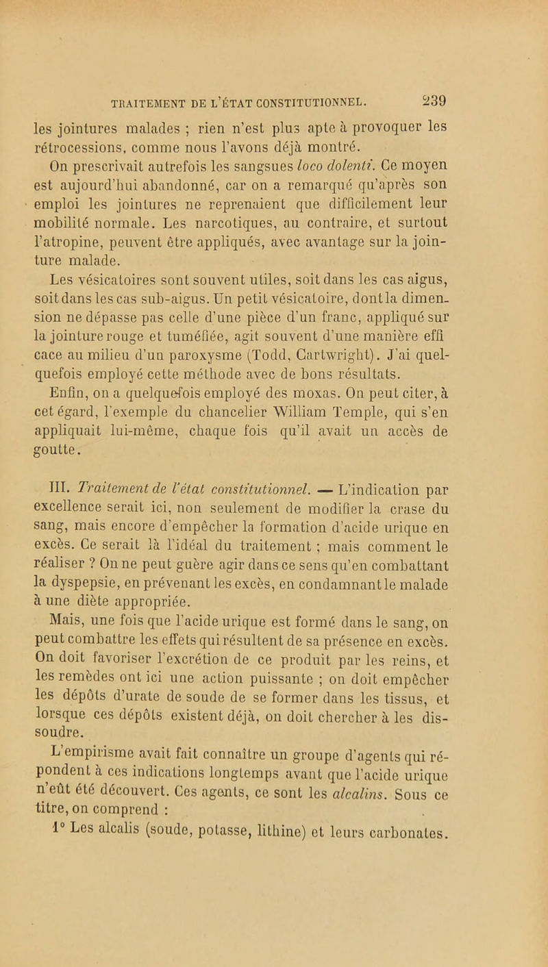 les jointures malades ; rien n’est plus apte à provoquer les rétrocessions, comme nous l’avons déjà montré. On prescrivait autrefois les sangsues loco dolenti. Ce moyen est aujourd’hui abandonné, car on a remarqué qu’après son emploi les jointures ne reprenaient que difficilement leur mobilité normale. Les narcotiques, au contraire, et surtout l’atropine, peuvent être appliqués, avec avantage sur la join- ture malade. Les vésicatoires sont souvent utiles, soit dans les cas aigus, soit dans les cas sub-aigus. Un petit vésicatoire, dontla dimen- sion ne dépasse pas celle d’une pièce d’un franc, appliqué sur la jointure rouge et tuméfiée, agit souvent d’une manière effi cace au milieu d’un paroxysme (Todd, Cartwrigbt). J'ai quel- quefois employé cette méthode avec de bons résultats. Enfin, on a quelquefois employé des moxas. On peut citer, à cet égard, l'exemple du chancelier William Temple, qui s’en appliquait lui-même, chaque fois qu’il avait un accès de goutte. III. Traitement de l’état constitutionnel. — L’indication par excellence serait ici, non seulement de modifier la crase du sang, mais encore d’empêcher la formation d’acide urique en excès. Ce serait là l'idéal du traitement ; mais comment le réaliser ? On ne peut guère agir dans ce sens qu’en combattant la dyspepsie, en prévenant les excès, en condamnant le malade à une diète appropriée. Mais, une fois que l’acide urique est formé dans le sang, on peut combattre les effets qui résultent de sa présence en excès. On doit favoriser l’excrétion de ce produit par les reins, et les remèdes ont ici une action puissante ; on doit empêcher les dépôts d’urate de soude de se former dans les tissus, et lorsque ces dépôts existent déjà, on doit chercher à les dis- soudre. L’empirisme avait fait connaître un groupe d’agents qui ré- pondent à ces indications longtemps avant que l’acide urique n’eût été découvert. Ces agents, ce sont les alcalins. Sous ce titre, on comprend : 1° Les alcalis (soude, potasse, lithine) et leurs carbonates.