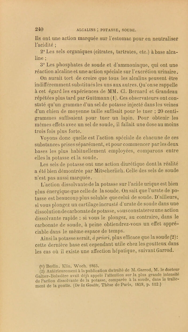ALCALINS ; POTASSE, SOUDE. Ils onl une action marquée sur l’estomac pour en neutraliser l’acidité ; 2° Les sels organiques (citrates, tarlrates, etc.) à base alca- line ; 3° Les phosphates de soude et d’ammoniaque, qui ont une réaction alcaline et une action spéciale sur l’excrétion urinaire. On aurait tort de croire que tous les alcalins peuvent être indifféremment substituéslos uns aux autres. Qu’onse rappelle à cet égard les expériences de MM. Cl. Bernard et Grandeau répétées plus tard par Guttmann (1). Ges observateurs ont con- staté qu’un gramme d’un sel de potasse injecté dans les veines d’un chien de moyenne taille suffisait pour le tuer ; 20 centi- grammes suffisaient pour tuer un lapin. Pour obtenir les mêmes effets avec un sel de soude, il fallait une dose au moins trois fois plus forte. Voyons donc quelle est l’action spéciale de chacune de ces substances prises séparément, et pour commencer parles deux bases les plus habituellement employées, comparons entre elles la potasse et la soude. Les sels de potasse ont une action diurétique dontla réalité a été bien démontrée par Mitscherlich. Celle des sels de soude n’est pas aussi marquée. L’action dissolvante de la potasse sur l’acide urique est bien plus énergique que celle de la soude. On sait quel’uratede po- tasse est beaucoup plus soluble que celui de soude. D’ailleurs, si vous plongez un cartilage incrusté d’urate de soude dans une dissolution de carbonate de potasse, v ous constaterez une action dissolvante rapide : si vous le plongez, au contraire, dans le carbonate de soude, à peine obtiendrez-vous un effet appré- ciable dans le même espace de temps. Ainsi la potasse serait, à priori, plus efficace que la soude (2): cette dernière base est cependant utile chez les goutteux dans les cas où il existe une affection hépatique, suivant Garrod. (1) Berlin. Klin. Woch. 1865. (2) Antérieurement à la publication dutraité de M. Garrod, M. le docteur Galtier-Boissière avait déjfi appelé l’attention sur la plus grande intensité de l’action dissolvante de la potasse, comparée à la soude, dans le traite- ment de la goutte. (De Ici Goutta, Thèse de Paris, 1859, p* 112.)