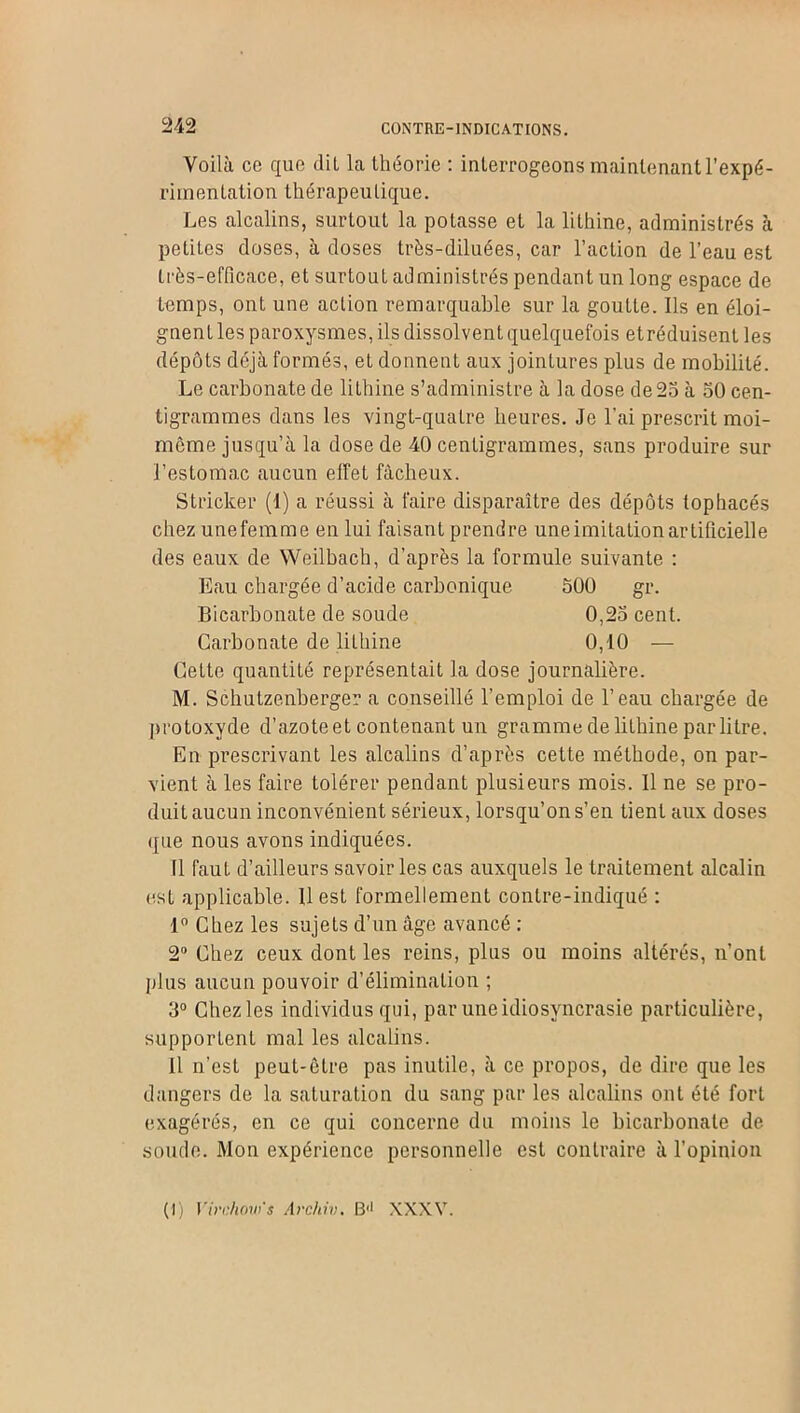CONTRE-INDICATIONS. Voilà ce que dit la théorie : interrogeons maintenant l’expé- ri in en tatio n th érap eu tiqu e. Les alcalins, surtout la potasse et la lithine, administrés à petites doses, à doses très-diluées, car l’action de l’eau est très-efficace, et surtout administrés pendant un long espace de temps, ont une action remarquable sur la goutte. Ils en éloi- gnent les paroxysmes, ils dissolvent quelquefois et réduisent les dépôts déjà formés, et donnent aux jointures plus de mobilité. Le carbonate de lithine s’administre à la dose de 25 à 50 cen- tigrammes dans les vingt-quatre heures. Je l’ai prescrit moi- môme jusqu’à la dose de 40 centigrammes, sans produire sur l’estomac aucun effet fâcheux. Stricker (4) a réussi à faire disparaître des dépôts lophacés chez unefemme en lui faisant prendre une imitation artificielle des eaux de Weilbach, d’après la formule suivante : Eau chargée d’acide carbonique 500 gr. Bicarbonate de soude 0,25 cent. Carbonate de lithine 0,40 — Cette quantité représentait la dose journalière. M. Schutzenberger a conseillé l’emploi de l’eau chargée de protoxyde d’azote et contenant un gramme de lithine par litre. En prescrivant les alcalins d’après cette méthode, on par- vient à les faire tolérer pendant plusieurs mois. Il ne se pro- duit aucun inconvénient sérieux, lorsqu’on s’en tient aux doses que nous avons indiquées. Il faut d’ailleurs savoir les cas auxquels le traitement alcalin est applicable. U est formellement contre-indiqué : 4° Chez les sujets d’un âge avancé : 2° Chez ceux dont les reins, plus ou moins altérés, n’ont plus aucun pouvoir d’élimination ; 3° Chezles individus qui, par une idiosyncrasie particulière, supportent mal les alcalins. Il n’est peut-être pas inutile, à ce propos, de dire que les dangers de la saluralion du sang par les alcalins ont été fort exagérés, en ce qui concerne du moins le bicarbonate de soude. Mon expérience personnelle est contraire à l’opinion (I) Virchow's Archiv. B'1 XXXV.