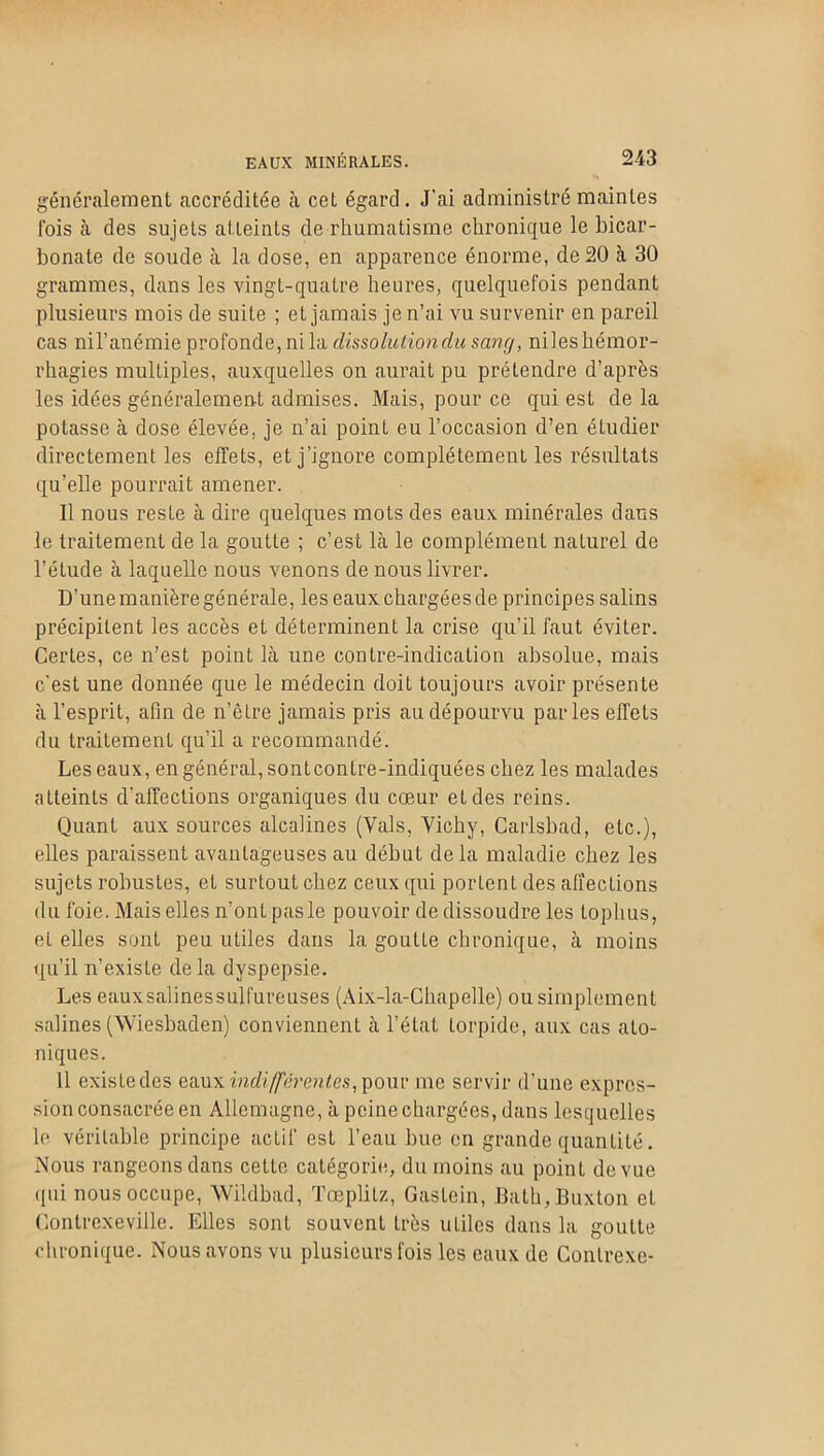 généralement accréditée à cet égard. J'ai administré maintes lois à des sujets atteints de rhumatisme chronique le bicar- bonate de soude à la dose, en apparence énorme, de 20 à 30 grammes, dans les vingt-quatre heures, quelquefois pendant plusieurs mois de suite ; et jamais je n’ai vu survenir en pareil cas nil’anémie profonde, ni la dissoluliondu sang, niles hémor- rhagies multiples, auxquelles on aurait pu prétendre d’après les idées généralement admises. Mais, pour ce qui est de la potasse à dose élevée, je n’ai point eu l’occasion d’en étudier directement les effets, et j’ignore complètement les résultats qu’elle pourrait amener. Il nous reste à dire quelques mots des eaux minérales dans le traitement de la goutte ; c’est là le complément naturel de l’étude à laquelle nous venons de nous livrer. D'une manière générale, les eaux chargées de principes salins précipitent les accès et déterminent la crise qu’il faut éviter. Certes, ce n’est point là une contre-indication absolue, mais c’est une donnée que le médecin doit toujours avoir présente à l’esprit, afin de n’êlre jamais pris au dépourvu parles effets du traitement qu’il a recommandé. Les eaux, en général, sontcontre-indiquées chez les malades atteints d’affections organiques du cœur et des reins. Quant aux sources alcalines (Vais, Vichy, Carlsbad, etc.), elles paraissent avantageuses au début de la maladie chez les sujets robustes, eL surtout chez ceux qui portent des affections du foie. Mais elles n’ont pas le pouvoir de dissoudre les toplius, et elles sont peu utiles dans la goutte chronique, à moins qu’il n’existe delà dyspepsie. Les eauxsalinessulfureuses (Aix-la-Chapelle) ou simplement salines (Wiesbaden) conviennent à l’état torpide, aux cas ato- niques. 11 existe des eaux indifférentes, pour me servir d’une expres- sion consacrée en Allemagne, à peine chargées, dans lesquelles le véritable principe acLif est l’eau bue en grande quantité. Nous rangeons dans cette catégorie, du moins au point de vue qui nous occupe, Wildbad, Tœplitz, Gaslein, Bath, Buxton et Contrexeville. Elles sont souvent très utiles dans la goutte chronique. Nous avons vu plusieurs fois les eaux de Contrexe-