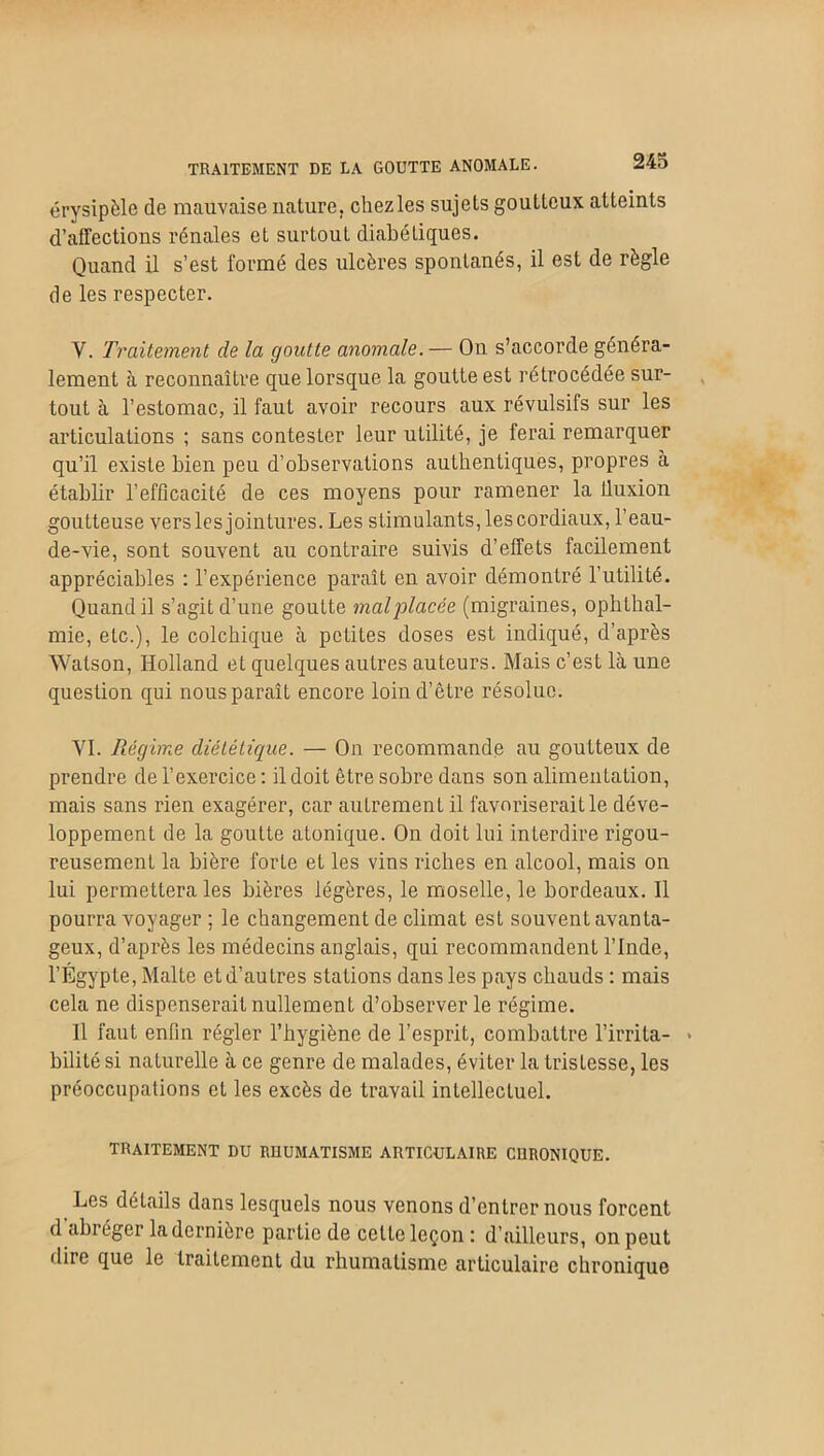 TRAITEMENT DE LA GOUTTE ANOMALE. érysipèle de mauvaise nature, chezles sujets goutteux atteints d’affections rénales et surtout diabétiques. Quand il s’est formé des ulcères spontanés, il est de règle de les respecter. Y. Traitement de la goutte anomale.— On s’accorde généra- lement à reconnaître que lorsque la goutte est rétrocédée sur- tout à l’estomac, il faut avoir recours aux révulsifs sur les articulations ; sans contester leur utilité, je ferai remarquer qu’il existe bien peu d’observations authentiques, propres à établir l’efficacité de ces moyens pour ramener la lluxion goutteuse vers les jointures. Les stimulants, les cordiaux, l’eau- de-vie, sont souvent au contraire suivis d’effets facilement appréciables : l’expérience paraît en avoir démontré l’utilité. Quand il s’agit d’une goutte malplacée (migraines, ophlhal- mie, etc.), le colchique à petites doses est indiqué, d’après Watson, Holland et quelques autres auteurs. Mais c’est là une question qui nous paraît encore loin d’être résolue. VI. Régime diététique. — On recommande au goutteux de prendre de l’exercice : il doit être sobre dans son alimentation, mais sans rien exagérer, car autrement il favoriserait le déve- loppement de la goutte atonique. On doit lui interdire rigou- reusement la bière forte et les vins riches en alcool, mais on lui permettera les bières légères, le moselle, le bordeaux. Il pourra voyager ; le changement de climat est souvent avanta- geux, d’après les médecins anglais, qui recommandent l’Inde, l’Égypte, Malte et d’autres stations dans les pays chauds : mais cela ne dispenserait nullement d’observer le régime. Il faut enfin régler l’hygiène de l’esprit, combattre l’irrita- * bililé si naturelle à ce genre de malades, éviter la tristesse, les préoccupations et les excès de travail intellectuel. TRAITEMENT DU RUUMATISME ARTICULAIRE CURONIQUE. Les détails dans lesquels nous venons d’entrer nous forcent d abréger la dernière partie de celte leçon : d’ailleurs, on peut diic que le traitement du rhumatisme articulaire chronique