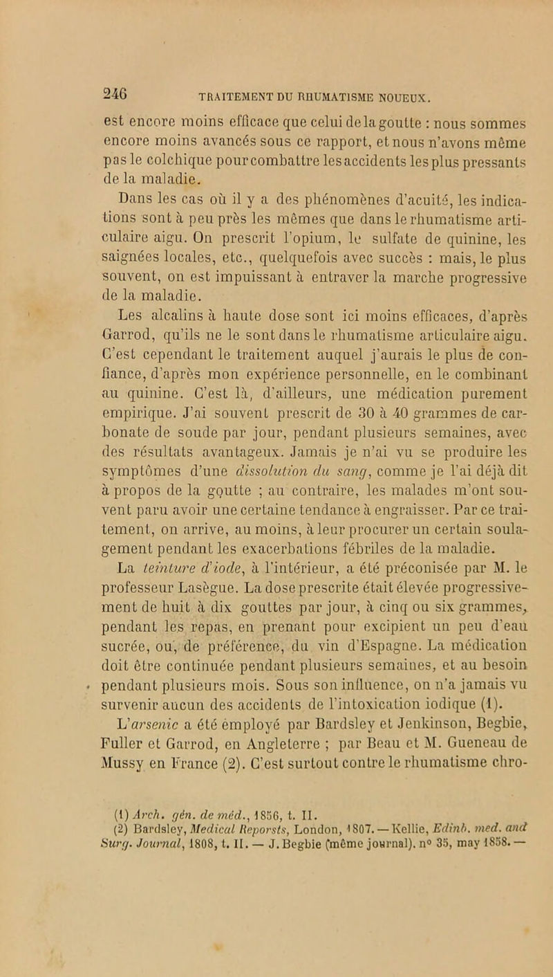 est encore moins efficace que celui delagoulle : nous sommes encore moins avancés sous ce rapport, et nous n’avons môme pas le colchique pour combattre lesaccidents lesplus pressants de la maladie. Dans les cas où il y a des phénomènes d’acuité, les indica- tions sont à peu près les mêmes que dans le rhumatisme arti- culaire aigu. On prescrit l’opium, lu sulfate de quinine, les saignées locales, etc., quelquefois avec succès : mais, le plus souvent, on est impuissant à entraver la marche progressive de la maladie. Les alcalins à haute dose sont ici moins efficaces, d’après üarrod, qu’ils ne le sont dans le rhumatisme articulaire aigu. C’est cependant le traitement auquel j’aurais le plus de con- fiance, d’après mon expérience personnelle, en le combinant au quinine. C’est là, d'ailleurs, une médication purement empirique. J’ai souvenL prescrit de 30 à 40 grammes de car- bonate de soude par jour, pendant plusieurs semaines, avec des résultats avantageux. Jamais je n’ai vu se produire les symptômes d’une dissolution du sang, comme je l’ai déjà dit à propos de la goutte ; au contraire, les malades m’ont sou- vent paru avoir une certaine tendance à engraisser. Par ce trai- tement, on arrive, au moins, à leur procurer un certain soula- gement pendant les exacerbations fébriles de la maladie. La teinture d'iode, à l’intérieur, a été préconisée par M. le professeur Lasègue. La dose prescrite était élevée progressive- ment de huit à dix gouttes par jour, à cinq ou six grammes,, pendant les repas, en prenant pour excipient un peu d’eau sucrée, ou, de préférence, du vin d’Espagne. La médication doit être continuée pendant plusieurs semaines, et au besoin • pendant plusieurs mois. Sous son inlluence, on n’a jamais vu survenir aucun des accidents de l’intoxication iodique (1). L'arsenic a été employé par Bardsley et Jenkinson, Begbie, Fuller et Garrod, en Angleterre ; par Beau et M. Gueneau de Mussy en France (2). C’est surtout contre le rhumatisme chro- (t) Arch. gén. de mèd., 1856, t. II. (2) Bardsley, Medical Reporsts, London, >S07. — Kcllie, Edinb. med. and Surg. Journal, 1808, t. II. — J.Begbie (même journal). n° 35, may 1858.—