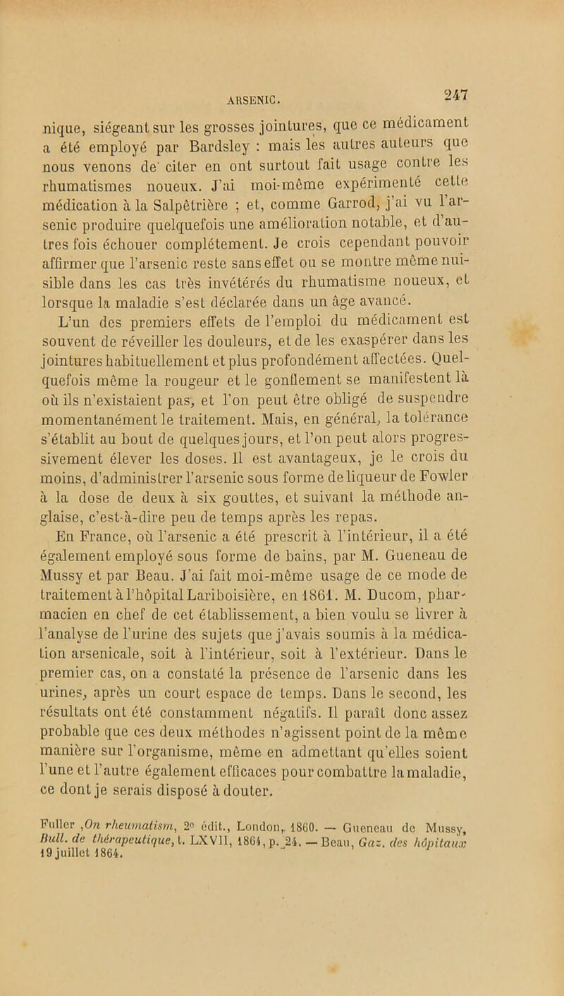 A HS EN IC. nique, siégeant sur les grosses jointures, que ce médicament a été employé par Bardsley : mais les autres auteurs que nous venons de' citer en ont surtout fait usage contre les rhumatismes noueux. J’ai moi-même expérimenté cette médication à la Salpêtrière ; et, comme Garrod, j’ai vu 1 ar- senic produire quelquefois une amélioration notable, et d au- tres fois échouer complètement. Je crois cependant pouvoir affirmer que l’arsenic reste sans effet ou se montre même nui- sible dans les cas très invétérés du rhumatisme noueux, et lorsque la maladie s’est déclarée dans un âge avancé. L’un des premiers effets de l’emploi du médicament est souvent de réveiller les douleurs, et de les exaspérer dans les jointures habituellement et plus profondément affectées. Quel- quefois même la rougeur et le gonflement se manifestent la où ils n’existaient pas, et l’on peut être obligé de suspendre momentanément le traitement. Mais, en général, la tolérance s’établit au bout de quelques jours, et l’on peut alors progres- sivement élever les doses. Il est avantageux, je le crois du moins, d’administrer l’arsenic sous forme de liqueur de Fowler à la dose de deux à six gouttes, et suivant la méthode an- glaise, c’est-à-dire peu de temps après les repas. En France, où l’arsenic a été prescrit à l’intérieur, il a été également employé sous forme de bains, par M. Gueneau de Mussy et par Beau. J’ai fait moi-même usage de ce mode de traitement à l’hôpital Lariboisière, en 1861. M. Ducom, phar- macien en chef de cet établissement, a bien voulu se livrer à l’analyse de l’urine des sujets que j’avais soumis à la médica- tion arsenicale, soit à l’intérieur, soit à l’extérieur. Dans le premier cas, on a constaté la présence de l’arsenic dans les urines, après un court espace de temps. Dans le second, les résultats ont été constamment négatifs. Il paraît donc assez probable que ces deux méthodes n’agissent point de la môme manière sur l’organisme, même en admettant quelles soient l’une et l’autre également efficaces pour combattre lamaladie, ce dont je serais disposé à douter. Fullcr ,On rheumatism, 2° édit., London, 18G0. — Gueneau de Mussy, BulL de thérapeutique, t. LXV11, 1861, p. 24. _ Beau, Gaz. des hôpitaux 19 juillet 1864.
