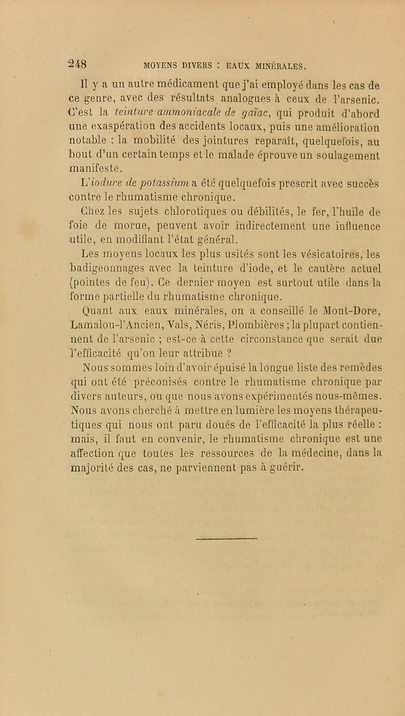 Il y a un autre médicament que j’ai employé dans les cas de ce genre, avec des résultats analogues à ceux de l’arsenic. C’est la teinture ammoniacale de (jaïac, qui produit d’abord une exaspération des accidents locaux, puis une amélioration notable : la mobilité des jointures reparaît, quelquefois, au bout d’un certain temps et le malade éprouve un soulagement manifeste. L'iodure de potassium a été quelquefois prescrit avec succès contre le rhumatisme chronique. Chez les sujets chlorotiques ou débilités, le fer, l’huile de foie de morue, peuvent avoir indirectement une influence utile, en modifiant l’état général. Les moyens locaux les plus usités sont les vésicatoires, les badigeonnages avec la teinture d’iode, et le cautère actuel (pointes de feu). Ce dernier moyen est surtout utile dans la forme partielle du rhumatisme chronique. Quant aux eaux minérales, on a conseillé le Mont-Dore, Lamalou-1’Ancien, Vais, Néris, Plombières ; la plupart contien- nent de l’arsenic ; est-ce à cette circonstance que serait due l’efficacité qu’on leur attribue ? Nous sommes loin d’avoir épuisé la longue liste des remèdes qui ont été préconisés contre le rhumatisme chronique par divers auteurs, ou que nous avons expérimentés nous-mêmes. Nous avons cherché à mettre en lumière les moyens thérapeu- tiques qui nous ont paru doués de l’efficacité la plus réelle : mais, il faut en convenir, le rhumatisme chronique est une affection que toutes les ressources de la médecine, dans la majorité des cas, ne parviennent pas à guérir.