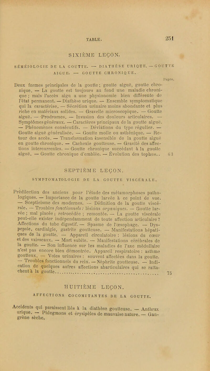 SIXIÈME LEÇON. SÉMÉIOLOGIE DE LA GOUTTE. — DIATHÈSE URIQUE. — GOUTTE AIGUE. — GOUTTE CHRONIQUE. Deux formes principales de la goutte ; goutte aiguë, goutte chro- nique. — La goutte est toujours au fond une maladie chroni- que ; mais l’accès aigu a une physionomie bien différente do l’état permanent. — Diathèse urique. — Ensemble symptomatique qui la caractérise. — Sécrétion urinaire moins abondante et plus riche en matériaux solides. — Gravelle microscopique. — Goutte aiguë. — -Prodromes. — Invasion des douleurs articulaires. — Symptômes généraux. —Caractères principaux delà goutte aiguë. — Phénomènes consécutifs. — Déviations du type régulier. — Goutte aiguë généralisée. — Goutte molle ou asthénique. — Re- tour des accès. — Transformation insensible de la goutte aiguë en goutte chronique. — Cachexie goutteuse. — Gravité désaffec- tions intercurrentes.—Goutte chronique succédant à la goutte aiguë. — Goutte chronique d’emblée. — Évolution des tophus.. (>:} SEPTIÈME LEÇON. SYMPTOMATOLOGIE DE LA GOUTTE VISCÉRALE. Prédilection des anciens pour l’étude des métamorphoses patho- logiques. — Importance de la goutte larvée à ce point de vue. — Scepticisme des modernes. — Définition de la goutte viscé- rale. — Troubles fonctionnels : lésions organiques. — Goutte lar- vée ; mal placée ; rétrocédée ; remontée. — La goutte viscérale peut-elle exister indépendamment de toute affection articulaire ? Affections du tube digestif. — Spasme de l’œsophage. — Dys- pepsie, cardialgie, gastrite goutteuse. — Manifestations hépati- ques de la goutte. — Appareil circulatoire : lésions du cœur et des vaisseaux. — Mort subite. — Manifestations cérébrales de la goutte. — Son infiuence sur les maladies de l’axe médullaire n’est pas encore bien démontrée. Appareil respiratoire : asthme goutteux. — Voies urinaires: souvent affectées dans la goutte. Troubles fonctionnels du rein. —Néphrite goutteuse. — Indi- cation de quelques autres affections abarticulaires qui se ratta- chent à. la goutte HUITIÈME LEÇON. AFFECTIONS COCOMITANTES DE LA GOUTTE. Accidents qui paraissent liés i\ la diathèse goutteuse. — Anthrax urique. — Phlegmons et érysipèles de mauvaise nature. — Gan- grène sèche.
