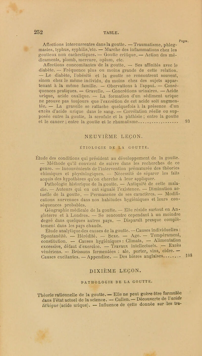 Page». Affections intercurrentes dans la goutte. —Traumatisme, phleg- masies, typhus, syphilis,'etc. — Marche des inflammations chez les goutteux non cachectiques. — Goutte critique.— Action des mé- dicaments, plomb, mercure, opium, etc. Affections concomitantes de la goutte. — Ses affinités avec le diabète. — Fréquence plus ou moins grande de cette relation. — Le diabète, l’obésité et la goutte se rencontrent souvent, sinon chez le même individu, du moins chez des sujets appar- tenant à. la même famille. — Obervalions à l’appui. — Consé- quences pratiques. — Gravelle. — Concrétions urinaires. — Acide urique, acide oxalique. — La formation d’un sédiment urique ne prouve pas toujours que l’excrétion de cet acide soit augmen- tée. — La gravelle se rattache quelquefois à la présence d’un excès d’acide urique dans le sang. — Corrélation réelle ou sup- posée entre la goutte, la scrofule et la phthisie ; entre la goutte et le cancer ; entre la goutte et le rhumatisme 93 NEUVIÈME LEÇON. ÉTIOLOGIE DE LA GOUTTE. Étude des conditions qui président au développement de la goutte. — Méthode qu’il convient de suivre dans les recherches de ce genre. — Inconvénients de l’intervention prématurée des théories chimiques et physiologiques. — Nécessité de séparer les faits acquis des hypothèses qu’on cherche à leur appliquer. Pathologie historique de la goutte. — Antiquité de cette mala- die. — Auteurs qui en ont signalé l’existence. — Diminution ac- tuelle de la goutte. — Permanence de ses caractères. — Modifi- cations survenues dans nos habitudes hygiéniques et leurs con- séquences probables. Géographie médicale de la goutte. — Elle réside surtout en An- gleterre et ii Londres. — Se rencontre cependant à. un moindre degré dans quelques autres pays. — Disparaît presque complè- tement dans les pays chauds. Étude analytique des causes de la goutte. —Causes individuelles : Spontanéité. — Hérédité. — Sexe. — Age. — Tempérament, constitution. — Causes hygiéniques : Climats. — Alimentation excessive, défaut d'exercice. — Travaux intellectuels. — Excès vénériens. — Boissons fermentées : ale, porter, vins, cidre. — Causes excitantes. —Appendice. — Des bières anglaises DIXIÉME LEÇON. PATHOLOGIE DE LA GOUTTE. Théorie rationnelle de la goutte. — Elle ne peut guère être formulée dans l’état actuel de la science. — Cullen.— Découverte de 1 acide lithigue (acide urique). — Influence de celte donnée sur les tra-