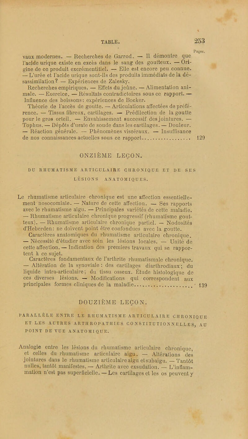 Pages. vaux modernes. — Recherches de Garrod. — Il démontre que l’acide urique existe en excès dans le sang des goutteux. — Ori- gine de ce produit excrémentitiel. — Elle est encore peu connue. — L’urée et l’acide urique sont-ils des produits immédiats de la dé- sassimilation? — Expériences de Zalesky. Recherches empiriques. — Effets du jeûne. — Alimentation ani- male. — Exercice. — Résultats contradictoires sous ce rapport. — Influence des boissons: expériences de Bocker. Théorie de l’accès de goutte. —Articulations affectées de préfé- rence. — Tissus fibreux, cartilages. — Prédilection de la goutte pour le gros orteil. — Envahissement successif des jointures. — Tophus. — Dépôts d’urate de soude dans les cartilages. — Douleur. — Réaction générale. — Phénomènes viscéraux. — Insuffisance de nos connaissances actuelles sous ce rapport 129 ONZIÈME LEÇON. DU RHUMATISME ARTICULAIRE CHRONIQUE ET DE SES LÉSIONS ANATOMIQUES. Le rhumatisme articulaire chronique est une affection essentielle- ment nosocomiale. — Nature de cette affection. — Ses rapports avec le rhumatisme aigu. — Principales variétés de cette maladie. — Rhumatisme articulaire chronique progressif (rhumatisme gout- teux). — Rhumatisme articulaire chronique partiel. — Nodosités d’Heberden: ne doivent point être confondues avec la goutte. Caractères anatomiques du rhumatisme articulaire chronique. — Nécessité d’étudier avec soin les lésions locales. — Unité de cette affection. — Indication des premiers travaux qui se rappor- tent à ce sujet. Caractères fondamentaux de l’arthrite rhumatismale chronique. — Altération de la synoviale : des cartilages diarthrodiaux ; du liquide intra-articulaire ; du tissu osseux. Étude histologique de ces diverses lésions. — Modifications qui correspondent aux principales formes cliniques de la maladie • 139 DOUZIÈME LEÇON. PARALLÈLE ENTRE LE RHUMATISME ARTICULAIRE CHRONIQUE ET LES AUTRES ARTH R O P AT HIE S CONSTITUTIONNELLES, AU POINT DE VUE ANATOMIQUE. Analogie entre les lésions du rhumatisme articulaire chronique, et celles du rhumatisme articulaire aigu. — Altérations des jointures dans le rhumatisme articulaire aigu et subaigu. —Tantôt milles, tantôt manifestes.— Arthrite avec exsudation. — L’inflam- mation n est pas superficielle. — Les cartilages et les os peuvent y
