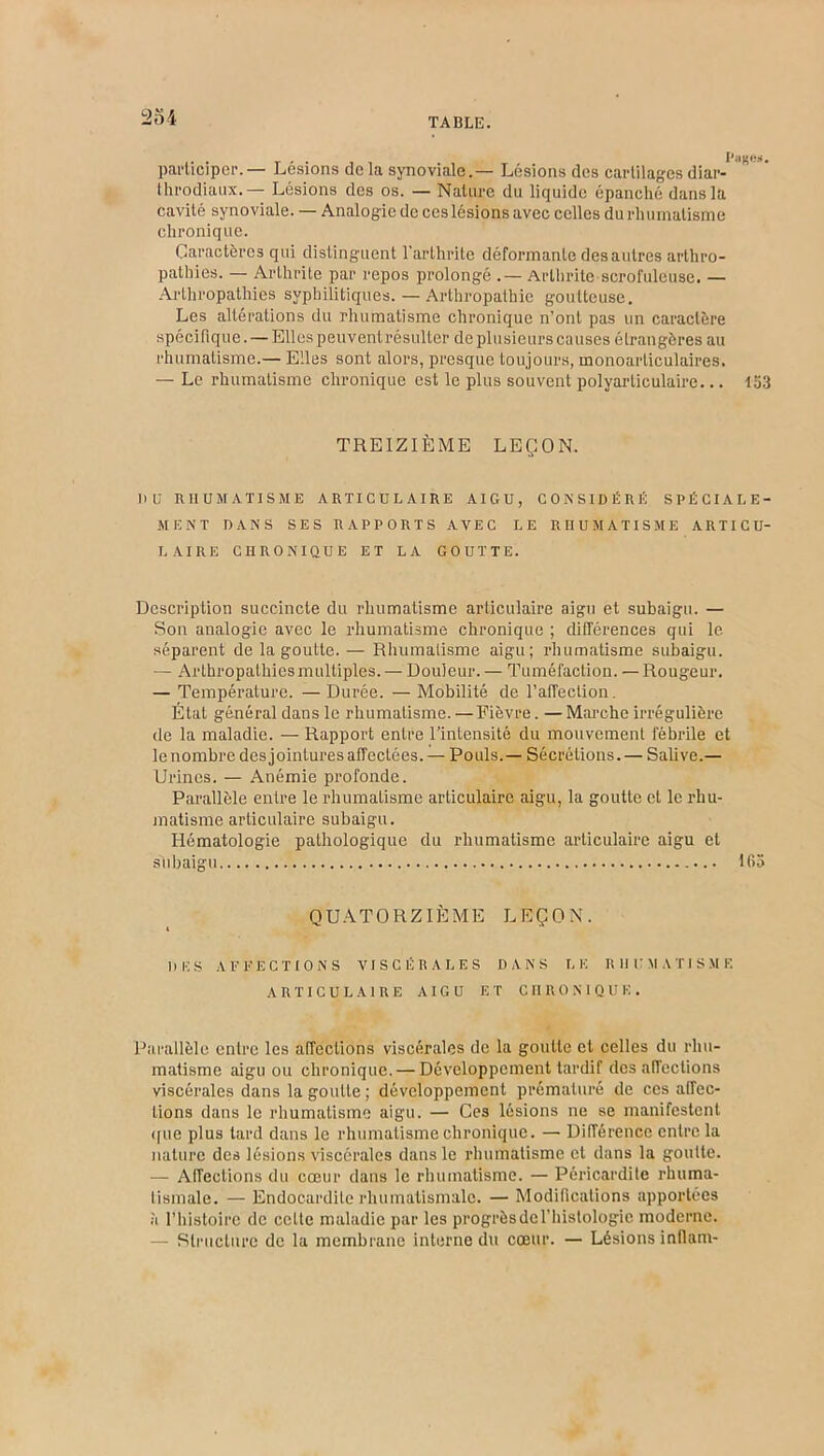 participer.— Lésions de la synoviale.— Lésions des cartilages diar- throdiaux.— Lésions des os. — Nature du liquide épanché dans la cavité synoviale. — Analogie de ces lésions avec celles du rhumatisme chronique. Caractères qui distinguent l’arthrite déformante des autres arthro- pathies. — Arthrite par repos prolongé .— Arthrite scrofuleuse. — Arlhropathies syphilitiques. — Arthropathie goutteuse. Les altérations du rhumatisme chronique n’ont pas un caractère spécifique. — Elles peuvent résulter de plusieurs causes étrangères au rhumatisme.— Elles sont alors, presque toujours, inonoarliculaires. — Le rhumatisme chronique est le plus souvent polyarticulaire... 153 TREIZIÈME LEÇON. DU RHUMATISME ARTICULAIRE AIGU, CONSIDÉRÉ SPÉCIALE- MENT DANS SES RAPPORTS AVEC LE RHUMATISME ARTICU- LAIRE CHRONIQUE ET LA GOUTTE. Description succincte du rhumatisme articulaire aigu et subaigu. — Son analogie avec le rhumatisme chronique ; différences qui le séparent de la goutte. — Rhumatisme aigu; rhumatisme subaigu. — Arthropathies multiples. — Douleur. — Tuméfaction. — Rougeur. — Température. — Durée. — Mobilité de l’affection. État général dans le rhumatisme. — Fièvre. — Marche irrégulière de la maladie. — Rapport entre l’intensité du mouvement fébrile et le nombre des jointures affectées. — Pouls. — Sécrétions.— Salive.— Urines. — Anémie profonde. Parallèle entre le rhumalisme articulaire aigu, la goutte et le rhu- matisme articulaire subaigu. Hématologie pathologique du rhumatisme articulaire aigu et siibaigu 165 QUATORZIÈME LEÇON. DES AFFECTIONS VISCÉRALES DANS LE RHUMATISME ARTICULAIRE AIGU ET CHRONIQUE. Parallèle entre les affections viscérales de la goutte et celles du rhu- matisme aigu ou chronique. — Développement tardif désaffections viscérales dans la goutte ; développement prématuré de ces affec- tions dans le rhumatisme aigu. — Ces lésions ne se manifestent (fue plus tard dans le rhumatisme chronique. — Différence entre la nature des lésions viscérales dans le rhumatisme et dans la goutte. — Affections du cœur dans le rhumatisme. — Péricardite rhuma- lismale. — Endocardite rhumatismale. — Modifications apportées à l’histoire de celte maladie par les progrèsdel’histologie moderne. — Structure de la membrane interne du cœur. — Lésions infiam-