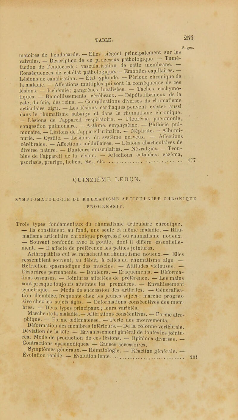 Pages. matoires de l’endocarde. — Elles siègent principalement sur les valvules. — Description de ce processus pathologique. — 1 ume- faction de l’endocarde: vascularisation de cette membrane. — Conséquences de cet état pathologique.— Embolies capillaires.— Lésions de canalisation. — État typhoïde. — Période chronique de la maladie. — Affections multiples qui sont la conséquence de ces lésions. — Ischémie; gangrènes localisées. — Taches ecchymo- tiques. — Ramollissements cérébraux. —Dépôts .fibrineux de la rate, du foie, des reins. — Complications diverses du rhumatisme articulaire aigu. —Les lésions cardiaques peuvent exister aussi dans le rhumatisme subaigu et dans le rhumatisme chronique. — Lésions de l’appareil respiratoire. — Pleurésie, pneumonie, congestion pulmonaire. —Asthme, emphysème. — Phthisie pul- monaire. — Lésions de l’appareil urinaire. ■— Néphrite. Albumi- nurie. — Cystite. — Lésions du système nerveux. — Affections cérébrales. — Affections médullaires. — Lésions abarticulaires de diverse nature. — Douleurs musculaires. — Névralgies. Trou- bles de l’appareil de la vision. — Affections cutanées: eczéma, psoriasis, prurigo, lichen, etc., etc QUINZIÈME LE O Ç N. SYMPTOMATOLOGIE DU RHUMATISME ARTICULAIRE CHRONIQUE PROGRESSIF. Trois types fondamentaux du rhumatisme articulaire chronique. — Ils constituent, au fond, une seule et même maladie. — Rhu- matisme articulaire chronique progressif ou rhumatisme noueux. — Souvent confondu avec la goutte, dont il diffère essentielle- ment. — Il affecte de préférence les petites jointures. Arthropathies qui se rattachent au rhumatisme noueux.— Elles ressemblent souvent, au début, à celles du rhumalisme aigu. — Rétraction spasmodique des muscles. — Altitudes vicieuses. — Désordres permanents. — Douleurs. — Craquements. — Déforma- tions osseuses. — Jointures affectées de préférence. — Les mains sont presque toujours atteintes les premières. — Envahissement symétrique. — Mode de succession des arthrites. — Généralisa- tion d’emblée, fréquente chez les jeunes sujets : marche progres- sive chez les sujets Agés. — Déformations consécutives des mem- bres. — Deux types principaux; leurs variétés. Marche delà maladie.— Altérations consécutives. — Forme atro- phique. — Forme œdémateuse. — Perte des mouvements. Déformation des membres inférieurs.— De la colonne vertébrale. Déviation de la tète. — Envahissement général de toutes les jointu- res. Mode de production de ces lésions. — Opinions diverses. Contractions spasmodiques. —Causes accessoires. . Symptômes généraux. — Hématologie. — Réaction générale. — Evolution rapide. — Évolution lente 201