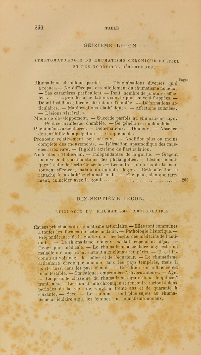 SEIZIÈME LEÇON. SYMPTOMATOLOGIE DU RHUMATISME CHRONIQUE PARTIEL ET DES NODOSITÉS D’HEBERDEN. Rhumatisme chronique partiel. — Dénominations diverses qu’il a reçues. — Ne diffère pas essentiellement du rhumatisme noueux. — Ses caractères particuliers. — Petit nombre de jointures affec- tées. — Les grandes articulations sont le plus souvent frappées. — Début insidieux; forme chronique d’emblée. — Déformations ar- ticulaires. — Manifestations diathésiques. —Affections cutanées. — Lésions viscérales. Mode de développement. — Succède parfois au rhumatisme aigu. — Peut se manifester d’emblée. — Se généralise quelquefois. Phénomènes articulaires. — Déformations. — Douleurs. — Absence de sensibilité à la palpation. — Craquements. Pronostic relativement peu sérieux. — Abolition plus ou moins complète des mouvements. — Rétraction spasmodique des mus- cles assez rare. — Rigidité extrême de l’articulation. Nodosités d’I-Ieberden. — Indépendantes de la goutte. — Siègent au niveau des articulations des phalangettes. — Lésions identi- ques h celle de l’arthrite sèche.— Les autres jointures de la main souvent affectées, mais à un moindre degré. —Cette affection se rattache il la diathèse rhumatismale. — Elle peut, bien que rare- ment, coïncider avec la goutte 208 DIX-SEPTIÈME LEÇON. ÉTIOLOGIE DU RHUMATISME ARTICULAIRE. Causes principales du rhumatisme articulaire. — Elles sont communes à toutes les formes de cette maladie. — Pathologie historique.— Prépondérance delà goutte dans les écrits des médecins de l’anti- quité. — Le rhumatisme noueux existait cependant déjà. — Géographie médicale. — Le rhumatisme articulaire aigu est une maladie qui appartient surtout aux climats tempérés. — Il est in- connu au voisinage des pôles et de l’équateur. — Le rhumatisme articulaire chronique abonde dans les pays tempérés, mais il existe aussi dans les pays chauds. — Hérédité : son influence est incontestable. — Statistiques empruntées à divers auteurs. — Age. — La période classique du rhumatisme aigu s’étend de quinze à trente ans. — Le rhumatisme chronique se rencontre surtout à deux périodes de la vie : de vingt à trente ans et de quarante à soixante. — Sexe. — Les hommes sont plus sujets au rhuma- tisme articulaire aigu, les femmes au rhumatisme noueux.