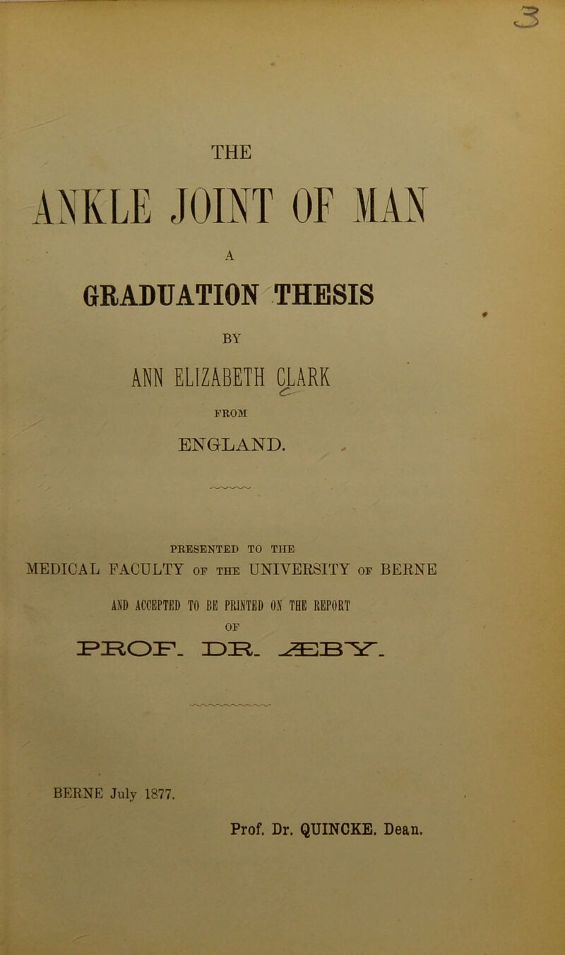 THE ANKLE JOINT OF MAN GRADUATION THESIS BY ANN ELIZABETH CLARK C- FROM ENGLAND. PRESENTED TO THE MEDICAL FACULTY of the UNIVERSITY of BERNE AND ACCEPTED TO BE PRINTED ON THE REPORT OF PROF. XOR. BERNE July 1877. Prof. Dr. QUINCKE. Dean.