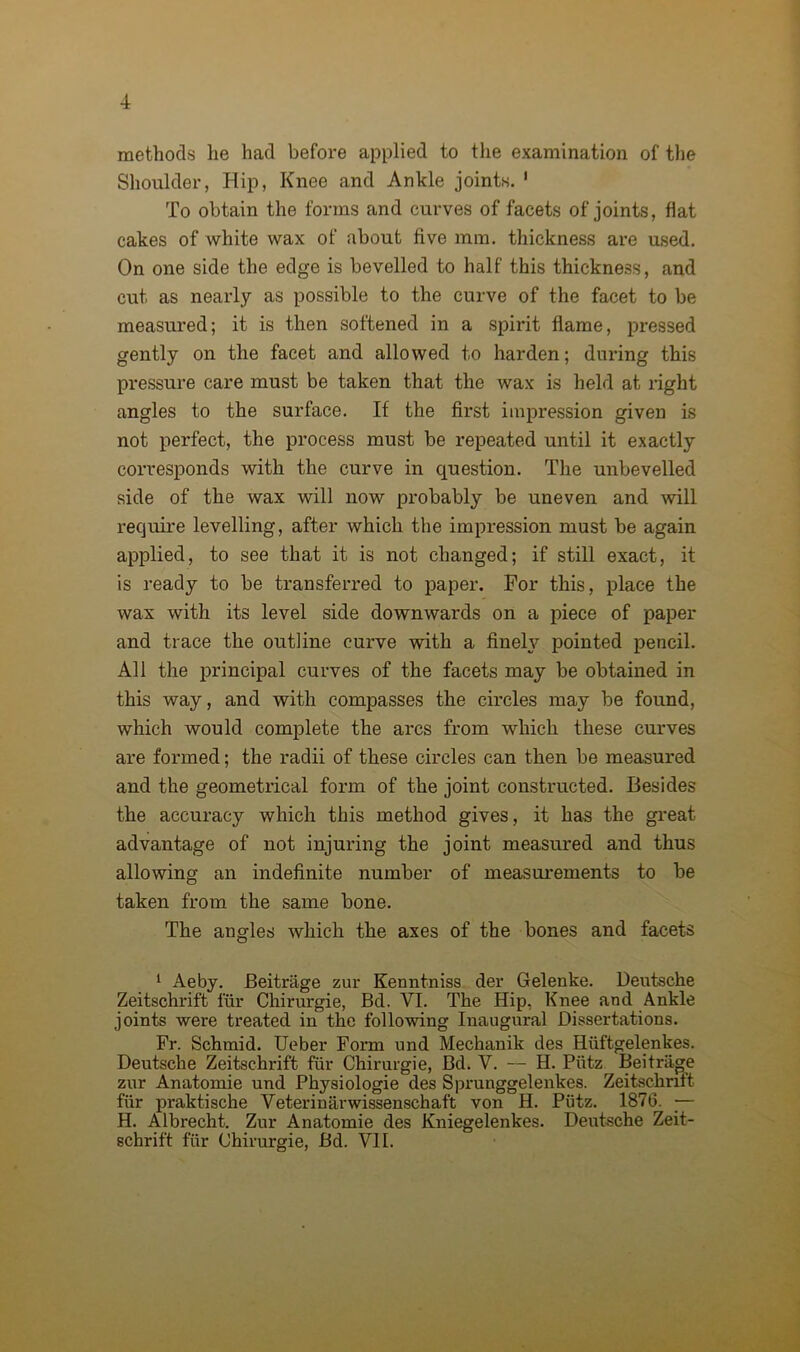 methods he had before applied to the examination of the Shoulder, Hip, Knee and Ankle joints. 1 To obtain the forms and curves of facets of joints, flat cakes of white wax of about five mm. thickness are used. On one side the edge is bevelled to half this thickness, and cut as nearly as possible to the curve of the facet to be measured; it is then softened in a spirit flame, pressed gently on the facet and allowed to harden; during this pressure care must be taken that the wax is held at right angles to the surface. If the first impression given is not perfect, the process must be repeated until it exactly corresponds with the curve in question. The unbevelled side of the wax will now probably be uneven and will require levelling, after which the impression must be again applied, to see that it is not changed; if still exact, it is ready to be transferred to paper. For this, place the wax with its level side downwards on a piece of paper and trace the outline curve with a finely pointed pencil. All the principal curves of the facets may be obtained in this way, and with compasses the circles may be found, which would complete the arcs from which these curves are formed; the radii of these circles can then be measured and the geometrical form of the joint constructed. Besides the accuracy which this method gives, it has the great advantage of not injuring the joint measured and thus allowing an indefinite number of measurements to be taken from the same bone. The angles which the axes of the bones and facets 1 Aeby. Beitrage zur Kenntniss der Gelenke. Deutsche Zeitschrift fur Chirurgie, Bd. VI. The Hip, Knee and Ankle joints were treated in the following Inaugural Dissertations. Fr. Schmid. Ueber Form und Mechanik des Hiiftgelenkes. Deutsche Zeitschrift fur Chirurgie, Bd. V. — H. Pvitz Beitrage zur Anatomie und Physiologie des Sprunggelenkes. Zeitschrift fiir praktische Veterinarwissenschaft von H. Piitz. 1876. — H. Albrecht. Zur Anatomie des Kniegelenkes. Deutsche Zeit- schrift fur Chirurgie, Bd. VII.