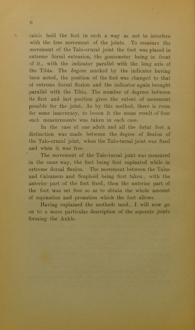 calcis held the foot in such a way as not to interfere with the free movement of the joints. To measure the movement of the Talo-crural joint the foot was placed in extreme dorsal extension, the goniometer being in front of it, with the indicator parallel with the long axis of the Tibia. The degree marked by the indicator having been noted, the position of the foot was changed to that of extreme dorsal flexion and the indicator again brought parallel with the Tibia. The number of degrees between its first and last position gives the extent of movement possible for the joint. As by this method, there is room for some inaccuracy, to lessen it the mean result of four such measurements was taken in each case. In the case of one adult and all the fcetal feet a distinction was made between the degree of flexion of the Talo-crural joint, when the Talo-tarsal joint was fixed and when it was free. The movement of the Talo-tarsal joint was measured in the same way, the foot being first supinated while in extreme dorsal flexion. The movement between the Talus and Calcaneus and Scaphoid being first taken, with the anterior part of the foot fixed, then the anterior part of the foot was set free so as to obtain the whole amount of supination and pronation which the foot allows. Having explained the methods used, I will now go on to a more particular description of the separate joints forming the Ankle.