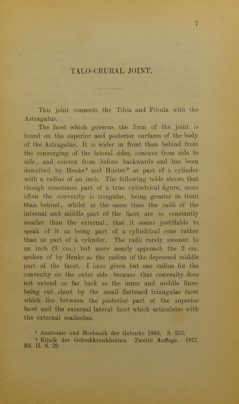 TALO-CRURAL JOINT. This joint connects the Tibia and Fibula with the Astragalus. The facet which governs the form of the joint is found on the superior and posterior surfaces of the body of the Astragalus. It is wider in front than behind from the converging of the lateral sides, concave from side to side, and convex from before backwards and has been described by Henke1 and Hueter2 as part of a cylinder with a radius of an inch. The following table shows that though sometimes part of a true cylindrical figure, more often the convexity is irregular, being greater in front than behind, whilst at the same time the radii of the internal and middle part of the facet are so constantly smaller than the external, that it seems justifiable to speak of it as being part of a cylindrical cone rather than as part of a cylinder. The radii rarely amount to an inch (3 cm.) but more nearly approach the 2 cm. spoken of by Henke as the radius of the depressed middle part of the facet. I have given but one radius for the convexity on the outer side because that convexity does not extend so far back as the inner and middle lines; being cut short by the small flattened triangular facet which lies between the posterior part of the superior facet and the external lateral facet which articulates with the external malleolus. 1 Anatomie und Mechanik der Gelenke 1863. S. 253. 2 Klinik der Gelenkkrankheiten. Zweite Auflage. 1877. Bd. II. S. 29.