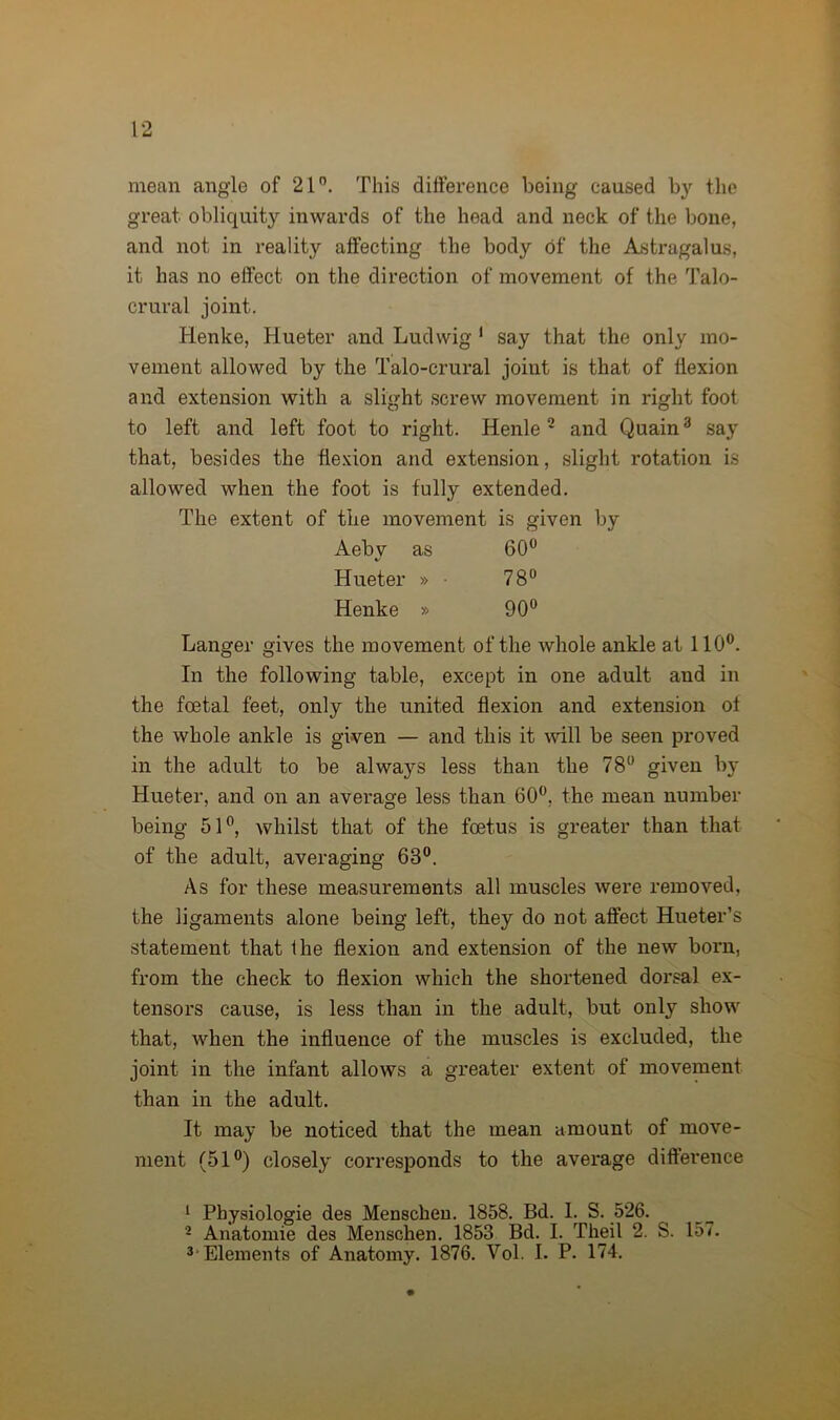 mean angle of 21°. This difference being caused by the great obliquity inwards of the head and neck of the bone, and not in reality affecting the body of the Astragalus, it has no effect on the direction of movement of the Talo- crural joint. Henke, Hueter and Ludwig 1 say that the only mo- vement allowed by the Talo-crural joint is that of flexion and extension with a slight screw movement in right foot to left and left foot to right. Henle 2 and Quain3 say that, besides the flexion and extension, slight rotation is allowed when the foot is fully extended. The extent of the movement is given by Aebv as 60° Hueter » • 78° Henke » 90° Langer gives the movement of the whole ankle at 110°. In the following table, except in one adult and in the foetal feet, only the united flexion and extension of the whole ankle is given — and this it will be seen proved in the adult to be always less than the 78° given by Hueter, and on an average less than 60°, the mean number being 51°, whilst that of the foetus is greater than that of the adult, averaging 63°. As for these measurements all muscles were removed, the ligaments alone being left, they do not affect Hueter’s statement that the flexion and extension of the new born, from the check to flexion which the shortened dorsal ex- tensors cause, is less than in the adult, but only show that, when the influence of the muscles is excluded, the joint in the infant allows a greater extent of movement than in the adult. It may be noticed that the mean amount of move- ment (51°) closely corresponds to the average difference 1 Pbysiologie des Menschen. 1858. Bd. 1. S. 526. 2 Anatomie des Menschen. 1853 Bd. I. Theil 2. S. 15*. 3'Elements of Anatomy. 1876. Vol. I. P. 174.