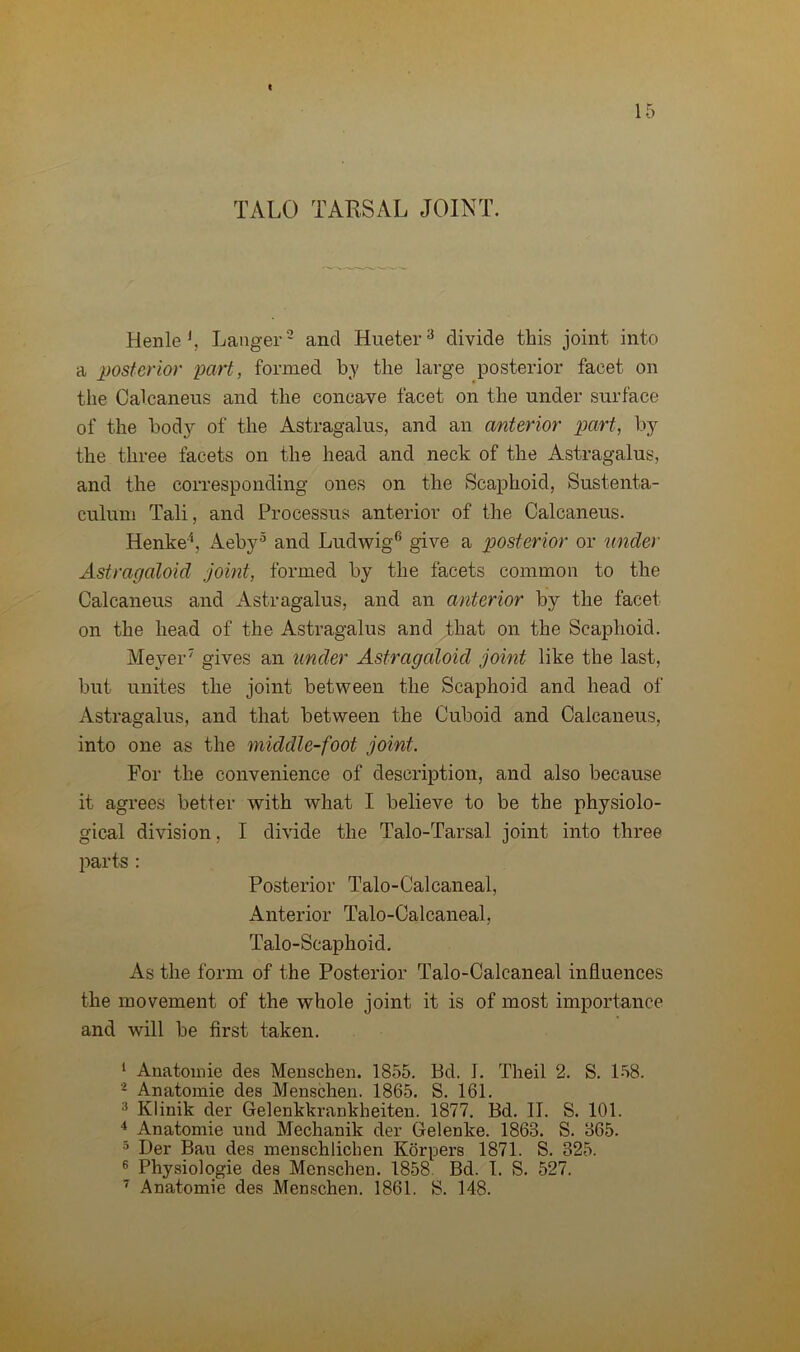 c 15 TALO TARSAL JOINT. Henle J, Langer2 and Hueter3 divide this joint into a posterior part, formed by the large posterior facet on the Calcaneus and the concave facet on the under surface of the body of the Astragalus, and an anterior part, by the three facets on the head and neck of the Astragalus, and the corresponding ones on the Scaphoid, Sustenta- culum Tali, and Processus anterior of the Calcaneus. Henke4, Aeby5 and Ludwig6 give a posterior or under Astragaloid joint, formed by the facets common to the Calcaneus and Astragalus, and an anterior by the facet on the head of the Astragalus and that on the Scaphoid. Mever” gives an under Astragaloid joint like the last, but unites the joint between the Scaphoid and head of Astragalus, and that between the Cuboid and Calcaneus, into one as the middle-foot joint. For the convenience of description, and also because it agrees better with what I believe to be the physiolo- gical division, I divide the Talo-Tarsal joint into three parts : Posterior Talo-Calcaneal, Anterior Talo-Calcaneal, Talo-Scaphoid. As the form of the Posterior Talo-Calcaneal influences the movement of the whole joint it is of most importance and will be first taken. 1 Anatomie des Menschen. 1855. Bd. I. Theil 2. S. 158. 2 Anatomie des Menschen. 1865. S. 161. 3 Klinik der Gelenkkrankheiten. 1877. Bd. II. S. 101. 4 Anatomie und Mechanik der Gelenke. 1868. S. 865. 5 Der Ban des menschlichen Korpers 1871. S. 325. 6 Physiologie des Menschen. 1858 Bd. I. S. 527. 7 Anatomie des Menschen. 1861. S. 148.