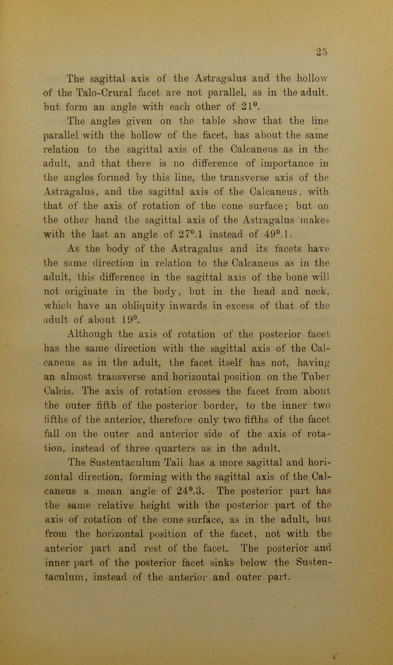 The sagittal axis of the Astragalus and the hollow of the Talo-Crural facet are not parallel, as in the adult, but form an angle with each other of 21°. The angles given on the table show that the line parallel with the hollow of the facet, has about the same relation to the sagittal axis of the Calcaneus as in the adult, and that there is no difference of importance in the angles formed by this line, the transverse axis of the Astragalus, and the sagittal axis of the Calcaneus, with that of the axis of rotation of the cone surface; but on the other hand the sagittal axis of the Astragalus makes with the last an angle of 27°.l instead of 49°. 1. As the body of the Astragalus and its facets have the same direction in relation to the Calcaneus as in the adult, this dift'ei*ence in the sagittal axis of the bone will not originate in the body, but in the head and neck, which have an obliquity inwards in excess of that of the adult of about 19°. Although the axis of rotation of the posterior facet has the same direction with the sagittal axis of the Cal- caneus as in the adult, the facet itself has not, having an almost transverse and horizontal position on the Tuber Calcis. The axis of rotation crosses the facet from about the outer fifth of the posterior border, to the inner two fifths of the anterior, therefore only two fifths of the facet fall on the outer and anterior side of the axis of rota- tion, instead of three quarters as in the adult. The Sustentaculum Tali has a more sagittal and hori- zontal direction, forming with the sagittal axis of the Cal- caneus a mean angle of 24°.3. The posterior part has the same relative height with the posterior part of the axis of rotation of the cone surface, as in the adult, but from the horizontal position of the facet, not with the anterior part and rest of the facet. The posterior and inner part of the posterior facet sinks below the Susten- taculum, instead of the anterior and outer part.