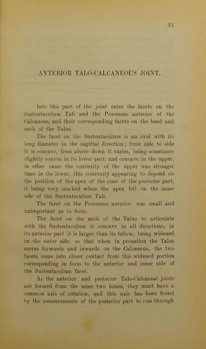 ANTERIOR TALO-CALCANEOUS JOINT. Into this part of the joint enter the facets on the Sustentaculum Tali and the Processus anterior of the Calcaneus, and their corresponding facets on the head and neck of the Talus. The facet on the Sustentaculum is an oval with its long diameter in the sagittal direction; from side to side it is concave, from above down it varies, being sometimes slightly convex in its lower part, and concave in the upper, in other cases the convexity of the upper was stronger than in the lower, this convexity appearing to depend on the position of the apex of the cone of the posterior part, it being very marked when the apex fell on the inner side of the Sustentaculum Tali. The facet on the Processus anterior was small and unimportant as to form. The facet on the neck of the Talus to articulate with the Sustentaculum is concave in all directions, in its anterior part it is larger than its fellow, being widened on the outer side, so that when in pronation the Talus moves forwards and inwards on the Calcaneus, the two facets come into closer contact from this widened portion corresponding in form to the anterior and inner side of the Sustentaculum facet. As the anterior and posterior Talo-Calcaneal joints are formed from the same two bones, they must have a common axis of rotation, and this axis has been found by the measurements of the posterior part to run through