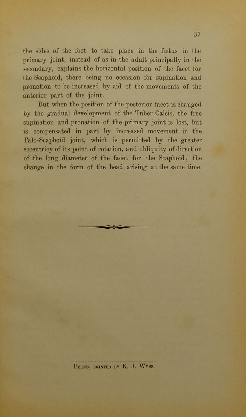 the sides of the foot to take place in the foetus in the primary joint, instead of as in the adult principally in the secondary, explains the horizontal position of the facet for the Scaphoid, there being no occasion for supination and pronation to be increased by aid of the movements of the anterior part of the joint. But when the position of the posterior facet is changed by the gradual development of the Tuber Calcis, the free supination and pronation of the primary joint is lost, but is compensated in part by increased movement in the Talo-Scaphoid joint, which is permitted by the greater eccentricy of its point of rotation, and obliquity of direction of the long diameter of the facet for the Scaphoid, the change in the form of the head arising at the same time. Berne, printed by K. J. Wyss.