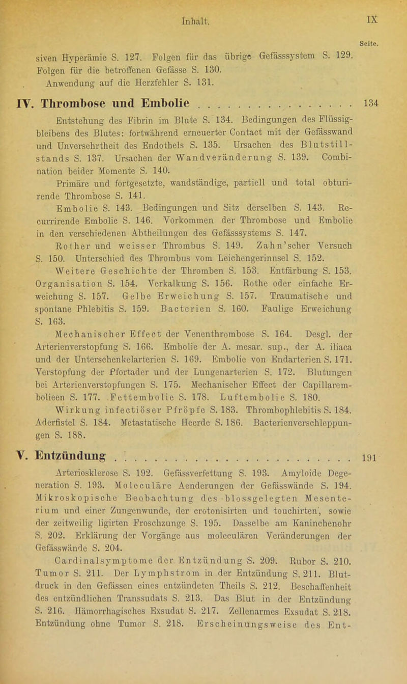 Seite. siven Hyperämie S. 127. Folgen für das übrige Gefässsystem S. 129. Folgen für die betroffenen Gefasse S. 130. Anwendung auf die Herzfehler S. 131. IV. Thrombose und Embolie 134 Entstehung des Fibrin im Blute S. 134. Bedingungen des Fliissig- bleibens des Blutes: fortwährend erneuerter Contact mit der Gefässwand und Unversehrtheit des Endothels S. 135. Ursachen des Blutstill- stands S. 137. Ursachen der Wandveränderung S. 139. Combi- nation beider Momente S. 140. Primäre und fortgesetzte, wandständige, partiell und total obturi- rendc Thrombose S. 141. Embolie S. 143. Bedingungen und Sitz derselben S. 143. Re- currirende Embolie S. 146. Vorkommen der Thrombose und Embolie in den verschiedenen Abtheilungen des Gefässsystems S. 147. Rother und weisser Thrombus S. 149. Zahn’scher Versuch S. 150. Unterschied des Thrombus vom Leichengerinnsel S. 152. Weitere Geschichte der Thromben S. 153. Entfärbung S. 153. Organisation S. 154. Verkalkung S. 156. Rothe oder einfache Er- weichung S. 157. Gelbe Erweichung S. 157. Traumatische und spontane Phlebitis S. 159. Bacterien S. 160. Faulige Erweichung S. 163. Mechanischer Effect der Venenthrombose S. 164. Desgl. der Arterienverstopfung S. 166. Embolie der A. mesar. sup., der A. iliaca und der Unterschenkelarterien S. 169. Embolie von Endarterien S. 171. Verstopfung der Pfortader und der Lungenarterien S. 172. Blutungen bei Arterien Verstopfungen S. 175. Mechanischer Effect der Capillarem- bolieen S. 177. Fettembolie S. 178. Luftembolie S. 180. Wirkung infectiöser Pfropfe S. 183. Thrombophlebitis S. 184. Aderfistel S. 184. Metastatische Heerde S. 186. Bacterien Verschleppun- gen S. 188. V. Entzündung 191 Arteriosklerose S. 192. Gefässverfettung S. 193. Amyloide Dege- neration S. 193. Moleculäre Aenderungen der Gefdsswände S. 194. Mikroskopische Beobachtung des blossgelegten Mesente- rium und einer Zungenwunde, der crotonisirten und touchirten, sowie der zeitweilig ligirten Froschzunge S. 195. Dasselbe am Kaninchenohr S. 202. Erklärung der Vorgänge aus molcculären Veränderungen der Gefdsswände S. 204. Cardinalsymptome der Entzündung S. 209. Rubor S. 210. Tumor S. 211. Der Lymphstrom in der Entzündung S. 211. Blut- druck in den Gefässen eines entzündeten Theils S. 212. Beschaffenheit des entzündlichen Transsudats S. 2.13. Das Blut in der Entzündung S. 216. Hämorrhagisches Exsudat S. 217. Zellenarmes Exsudat S. 218. Entzündung ohne Tumor S. 218. Erscheinungsweise des Ent-