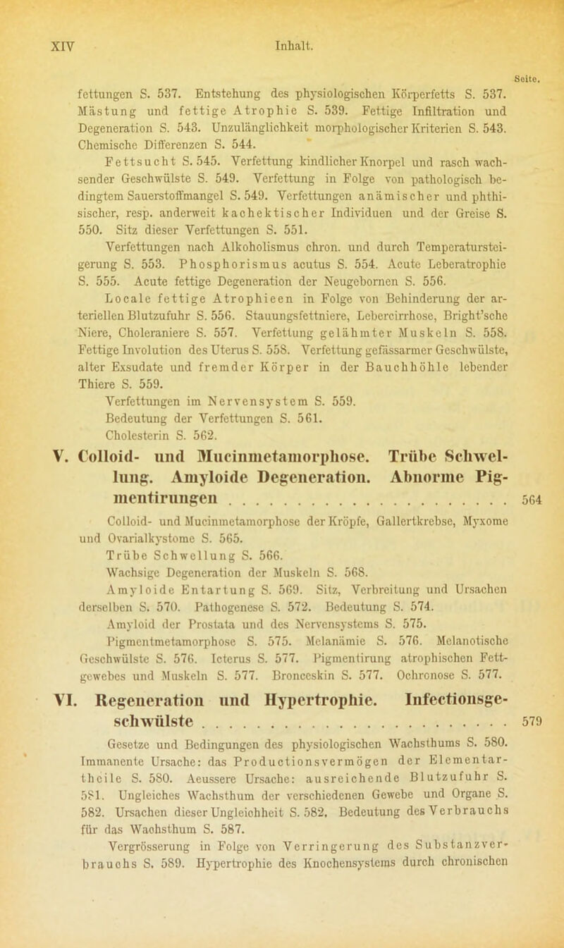 Seite. fettungen S. 537. Entstehung des physiologischen Körperfetts S. 537. Mästung und fettige Atrophie S. 539. Fettige Infiltration und Degeneration S. 543. Unzulänglichkeit morphologischer Kriterien S. 543. Chemische Differenzen S. 544. Fettsucht S. 545. Verfettung kindlicher Knorpel und rasch wach- sender Geschwülste S. 549. Verfettung in Folge von pathologisch be- dingtem Sauerstoffmangel S. 549. Verfettungen anämischer und phthi- sischer, resp. anderweit lcac hektisch er Individuen und der Greise S. 550. Sitz dieser Verfettungen S. 551. Verfettungen nach Alkoholismus chron. und durch Temperaturstei- gerung S. 553. Phosphorismus acutus S. 554. Acute Leberatrophie S. 555. Acute fettige Degeneration der Neugebomen S. 55G. Locale fettige Atrophieen in Folge von Behinderung der ar- teriellen Blutzufuhr S. 556. Stauungsfettniere, Lebercirrhose, Bright’sche Niere, Choleraniere S. 557. Verfettung gelähmter Muskeln S. 558. Fettige Involution des Uterus S. 558. Verfettung gefässarmer Geschwülste, alter Exsudate und fremder Körper in der Bauchhöhle lebender Thiere S. 559. Verfettungen im Nervensystem S. 559. Bedeutung der Verfettungen S. 561. Cholesterin S. 562. V. Colloid- und Mucinmetamorpliose. Trübe Schwel- lung. Amyloide Degeneration. Abnorme Pig- mentirungen 564 Colloid- und Mucinmetamorphose der Kröpfe, Gallertkrebse, Myxome und Ovarialkystome S. 565. Trübe Schwellung S. 566. Wachsige Degeneration der Muskeln S. 56S. Amyloide Entartung S. 569. Sitz, Verbreitung und Ursachen derselben S. 570. Pathogenese S. 572. Bedeutung S. 574. Amyloid der Prostata und des Nervensystems S. 575. Pigmentmetamorphose S. 575. Mclanämie S. 576. Melanotischc Geschwülste S. 576. Icterus S. 577. Pigmentirung atrophischen Fett- gewebes und Muskeln S. 577. Bronceskin S. 577. Ochronose S. 577. VI. Regeneration und Hypertrophie. Infectionsgc- SChWÜlste 579 Gesetze und Bedingungen des physiologischen Wachsthums S. 580. Immanente Ursache: das Productionsvermögen der Elcmentar- thcile S. 580. Aeussere Ursache: ausreichende Blutzufuhr S. 581. Ungleiches Wachsthum der verschiedenen Gewebe und Organe S. 582. Ursachen dieser Ungleichheit S. 582, Bedeutung des Verbrauchs für das Waohsthum S. 587. Vergrösserung in Folge von Verringerung des Substanzver- brauohs S. 589. Hypertrophie des Knochensystems durch chronischen