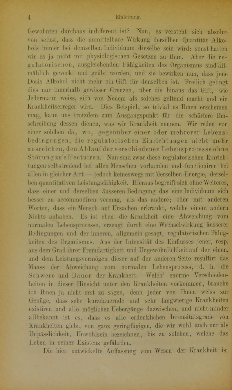 Gewohnten durchaus indifferent ist? Nun, cs versteht sich absolut von selbst, dass die unmittelbare Wirkung derselben Quantität Alko- hols immer bei demselben Individuum dieselbe sein wird: sonst hätten wir cs ja nicht mit physiologischen Gesetzen zu thun. Aber die rc- gulatorischen, ausgleichenden Fähigkeiten des Organismus sind all- mählich geweckt und geübt worden, und sie bewirken nun, dass jene Dosis Alkohol nicht mehr ein Gift für denselben ist. Freilich gelingt dies nur innerhalb gewisser Grenzen, über die hinaus das Gift, wie Jedermann weiss, sich von Neuem als solches geltend macht und ein Krankheitserreger wird. Dies Beispiel, so trivial es Ihnen erscheinen mag, kann uns trotzdem zum Ausgangspunkt für die schärfere Um- schreibung dessen dienen, was wir Krankheit nennen. Wir reden von einer solchen da, wo, gegenüber einer oder mehrerer Lebens- bedingungen, die regulatorischen Einrichtungen nicht mehr ausreichen, den Ablauf der verschiedenen Lebensproccsse ohne Störung zu effectuiren. Nun sind zwar diese regulatorischen Einrich- tungen selbstredend bei allen Menschen vorhanden und functioniren bei allen in gleicher A rt — jedoch keineswegs mit 'derselben Energie, dersel- ben quantitativen Leistungsfähigkeit. Hieraus begreift sich ohne Weiteres, dass einer und derselben äusseren Bedingung das eine Individuum sich besser zu accommodiren vermag, als das andere; oder mit anderen Worten, dass ein Mensch auf Ursachen erkrankt, welche einem andern Nichts anhaben. Es ist eben die Krankheit eine Abweichung vom normalen Lebensproccsse, erzeugt durch eine Wechselwirkung äusserer Bedingungen und der inneren, allgemein gesagt, regulatorischen Fähig- keiten des Organismus. Aus der Intensität des Einflusses jener, resp. aus dem Grad ihrer Fremdartigkeit und Ungewöhnlichkeit auf der einen, und dem Leistungsvermögen dieser auf der anderen Seite resultirt das Maass der Abweichung vom normalen Lcbensproccss, d. h. die Schwere und Dauer der Krankheit. Welch’ enorme Verschieden- heiten in dieser Hinsicht unter den Krankheiten Vorkommen, brauche ich Ihnen ja nicht erst zu sagen, denn jeder von Ihnen weiss zur Genüge, dass sehr kurzdauernde und sehr langwierige Krankheiten existiren und alle möglichen Uebergänge dazwischen, und nicht minder allbekannt ist es, dass es alle erdenklichen Intensitätsgrade von Krankheiten giebt, von ganz geringfügigen, die wir wohl auch nur als Unpässlichkeit, Unwohlsein bezeichnen, bis zu solchen, welche das Leben in seiner Existenz gefährden. Die hier entwickelte Auffassung vom Wesen der Krankheit ist