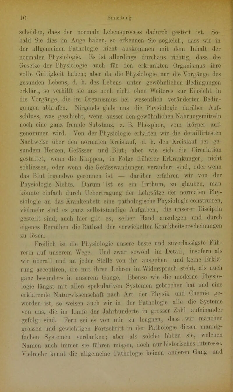 scheiden, dass der normale Lebensprocess dadurch gestört ist. So- bald Sie dies im Auge haben, so erkennen Sie sogleich, dass wir in der allgemeinen Pathologie nicht auskommen mit dem Inhalt der normalen Physiologie. Es ist allerdings durchaus richtig, dass die Gesetze der Physiologie auch für den erkrankten Organismus ihre volle Gültigkeit haben; aber da die Physiologie nur die Vorgänge des gesunden Lebens, d. h. des Lebens unter gewöhnlichen Bedingungen erklärt, so verhilft sie uns noch nicht ohne Weiteres zur Einsicht in die Vorgänge, die im Organismus bei wesentlich veränderten Bedin- gungen ablaufen. Nirgends giebt uns die Physiologie darüber Auf- schluss, was geschieht, wenn ausser den gewöhnlichen Nahrungsmitteln noch eine ganz fremde Substanz, z. B. Phosphor, vom Körper auf- genommen wird. Von der Physiologie erhalten wir die detaillirtesten Nachweise über den normalen Kreislauf, d. h. den Kreislauf bei ge- sundem Herzen, Gelassen und Blut; aber wie sich die Circulation gestaltet, wenn die Klappen, in Folge früherer Erkrankungen, nicht schliessen, oder wenn die Gefässwandungen verändert sind, oder wenn das Blut irgendwo geronnen ist — darüber erfahren wir von der Physiologie Nichts. Darum ' ist es ein Irrthum, zu glauben, man könnte einfach durch Uebertragung der Lehrsätze der normalen Phy- siologie an das Krankenbett eine pathologische Physiologie conslruiren, vielmehr sind es ganz selbstständige Aufgaben, die unserer Disciplin gestellt sind, auch hier gilt es, selber Hand anzulegen und durch eigenes Bemühen die Bäthsel der verwickelten Krankheitserscheinungen zu lösen. Freilich ist die Physiologie unsere beste und zuverlässigste Füh- rerin auf unserem Wege. Und zwar sowohl im Detail, insofern als wir überall und an jeder Stelle von ihr ausgehen und keine Erklä- rung acceptiren, die mit ihren Lehren im Widerspruch steht, als auch ganz besonders in unserem Gange. Ebenso wie die moderne Physio- logie längst mit allen spekulativen Systemen gebrochen hat und eine erklärende Naturwissenschaft nach Art der Physik und Chemie ge- worden ist, so weisen auch wir in der Pathologie alle die Systeme von uns, die im Laufe der Jahrhunderte in grosser Zahl aufeinander gefolgt sind. Fern sei es von mir zu leugnen, dass . wir manchen grossen und gewichtigen Fortschritt in der Pathologie diesen mannig- fachen Systemen verdanken; aber als solche haben sie, welchen Namen auch immer sie führen mögen, doch nur historisches Interesse. Vielmehr kennt die allgemeine Pathologie keinen anderen Gang und