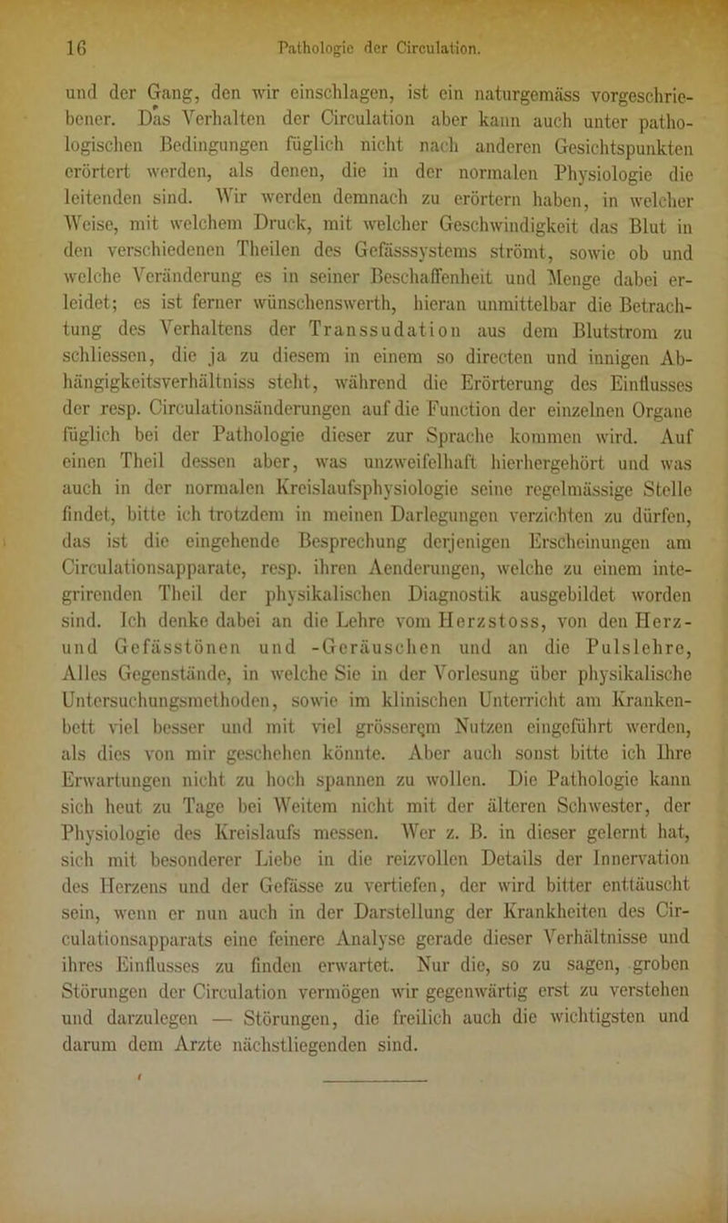 und der Gang, den wir cinschlagcn, ist ein naturgemäss vorgeschrie- bener. Das Verhalten der Circulation aber kann auch unter patho- logischen Bedingungen füglich nicht nach anderen Gesichtspunkten erörtert werden, als denen, die in der normalen Physiologie die leitenden sind. Wir werden demnach zu erörtern haben, in welcher Weise, mit welchem Druck, mit welcher Geschwindigkeit das Blut in den verschiedenen Theilen des Gefässsystems strömt, sowie ob und welche Veränderung es in seiner Beschaffenheit und Menge dabei er- leidet; es ist ferner wünschenswerth, hieran unmittelbar die Betrach- tung des Verhaltens der Transsudation aus dem Blutstrom zu schliessen, die ja zu diesem in einem so directen und innigen Ab- hängigkeitsverhältniss steht, während die Erörterung des Einflusses der resp. Circulationsänderungen auf die Function der einzelnen Organe füglich bei der Pathologie dieser zur Sprache kommen wird. Auf einen Theil dessen aber, was unzweifelhaft hierhergehört und was auch in der normalen Kreislaufsphysiologic seine regelmässige Stelle findet, bitte ich trotzdem in meinen Darlegungen verzichten zu dürfen, das ist die eingehende Besprechung derjenigen Erscheinungen am Circulationsapparate, resp. ihren Aenderungen, welche zu einem inte- grirenden Theil der physikalischen Diagnostik ausgebildet worden sind. Ich denke dabei an die Lehre vom Herzstoss, von den ITerz- und Gefässtönen und -Geräuschen und an die Pulslehre, Alles Gegenstände, in welche Sie in der Vorlesung über physikalische Untersuchungsmethoden, sowie im klinischen Unterricht am Kranken- bett viel besser und mit viel grössenpn Nutzen eingeführt werden, als dies von mir geschehen könnte. Aber auch sonst bitte ich Ihre Erwartungen nicht zu hoch spannen zu wollen. Die Pathologie kann sich heut zu Tage bei Weitem nicht mit der älteren Schwester, der Physiologie des Kreislaufs messen. Wer z. B. in dieser gelernt hat, sich mit besonderer Liebe in die reizvollen Details der Innervation des Herzens und der Gefässe zu vertiefen, der wird bitter enttäuscht sein, wenn er nun auch in der Darstellung der Krankheiten des Cir- culationsapparats eine feinere Analyse gerade dieser Verhältnisse und ihres Einflusses zu finden erwartet. Nur die, so zu sagen, groben Störungen der Circulation vermögen wir gegenwärtig erst zu verstehen und darzulegen — Störungen, die freilich auch die wichtigsten und darum dem Arzte nächstliegenden sind.