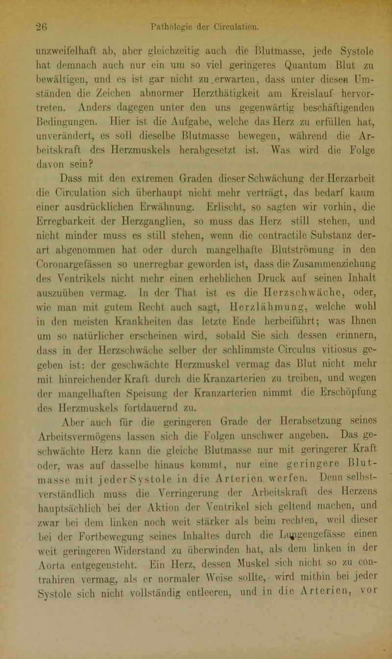 unzweifelhaft ab, aber gleichzeitig auch die Blutmasse, jede Systole hat demnach auch nur ein um so viel geringeres Quantum Blut zu bewältigen, und es ist gar nicht zu.erwarten, dass unter diesen Um- ständen die Zeichen abnormer Herzthätigkeit am Kreislauf hervor- treten. Anders dagegen unter den uns gegenwärtig beschäftigenden Bedingungen. Hier ist die Aufgabe, welche das Herz zu erfüllen hat, unverändert, es soll dieselbe Blutmasse bewegen, während die Ar- beitskraft des Herzmuskels herabgesetzt ist. Was wird die Folge davon sein? Dass mit den extremen Graden dieser Schwächung der Herzarbeit die Circulation sich überhaupt nicht mehr verträgt, das bedarf kaum einer ausdrücklichen Erwähnung. Erlischt, so sagten wir vorhin, die Erregbarkeit der Herzganglien, so muss das Herz still stehen, und nicht minder muss es still stehen, wenn die contractile Substanz der- art abgenommen hat oder durch mangelhafte Blutströmung in den Coronargefässen so unerregbar geworden ist, dass die Zusammenziehung des Ventrikels nicht mehr einen erheblichen Druck auf seinen Inhalt auszuüben vermag, ln der Thal ist es die Herzschwäche, oder, wie man mit gutem Recht auch sagt, Herzlähmung, welche wohl in den meisten Krankheiten das letzte Ende herbeiführt; was Ihnen um so natürlicher erscheinen wird, sobald Sie sich dessen erinnern, dass in der Herzschwäche selber der schlimmste Circulus vitiosus ge- geben ist: der geschwächte Herzmuskel vermag das Blut nicht mehr mit hinreichender Kraft durch die Kranzarterien zu treiben, und wegen der mangelhaften Speisung der Kranzarterien nimmt die Erschöpfung des Herzmuskels fortdauernd zu. Aber auch für die geringeren Grade der Herabsetzung seines Arbeitsvermögens lassen sich die Folgen unschwer angeben. Das ge- schwächte Herz kann die gleiche Blutmasse nur mit geringerer Kraft oder, was auf dasselbe hinaus kommt, nur eine geringere Blut- masse mit jederSystole in die Arterien werfen. Denn selbst- verständlich muss die Verringerung der Arbeitskraft des Herzens hauptsächlich bei der Aktion der Ventrikel sich geltend machen, und zwar Hei dem linken noch weit stärker als beim rechten, weil dieser bei der Fortbewegung seines Inhaltes durch die Lgpgengefasse einen weit geringeren Widerstand zu überwinden hat, als dem linken in der Aorta entgegensteht. Ein Herz, dessen Muskel sich nicht so zu con- trahiren vermag, als er normaler Weise sollte, - wird mithin bei jeder Systole sich nicht vollständig entleeren, und in die Arterien, vor