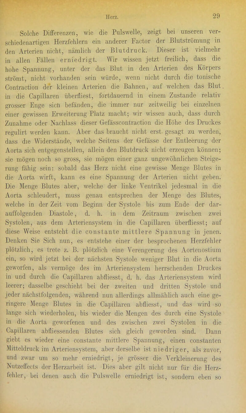 Solche Differenzen, wie die Pulswelle, zeigt bei unseren ver- schiedenartigen Herzfehlern ein anderer 1?actor der Blutströmung in den Arterien nicht, nämlich der Blutdruck. Dieser ist vielmehr in allen Fällen erniedrigt. Wir wissen jetzt freilich, dass die hohe Spannung, unter der das Blut in den Arterien des Körpers strömt, nicht vorhanden sein würde, wenn nicht durch die tonische Contraction der kleinen Arterien die Bahnen, auf welchen das Blut, in die Capillaren überfliest, fortdauernd in einem Zustande relativ grosser Enge sicü befänden, die immer nur zeitweilig bei einzelnen einer gewissen Erweiterung Platz macht; wir wissen auch, dass durch Zunahme oder Nachlass dieser Gefässcontraction die Höhe des Druckes regulirt werden kann. Aber das braucht nicht erst, gesagt zu werden, dass die Widerstände, welche Seitens der Gefässe der Entleerung der Aorta sich entgegenstellen, allein den Blutdruck nicht erzeugen können; sie mögen noch so gross, sie mögen einer ganz ungewöhnlichen Steige- rung fähig sein: sobald das Herz nicht eine gewisse Menge Blutes in die Aorta wirft, kann es eine Spannung der Arterien nicht geben. Die Menge Blutes aber, welche der linke Ventrikel jedesmal in die Aorta schleudert, muss genau entsprechen der Menge des Blutes, welche in der Zeit vom Beginn der Systole bis zum Ende der dar- auffolgenden Diastole, d. h. in dem Zeitraum zwischen zwei Systolen, aus dem Arteriensystem in die Capillaren überfliesst; auf diese Weise entsteht die constante mittlere Spannung in jenen. Denken Sie Sich nun, es entstehe einer der besprochenen Herzfehler plötzlich, es trete z. B. plötzlich eine Verengerung des Aortenostium ein, so wird jetzt bei der nächsten Systole weniger Blut in die Aorta geworfen, als vermöge des im Arteriensystem herrschenden Druckes in und durch die Capillaren abfliesst, d. h. das Arteriensystem wird leerer; dasselbe geschieht bei der zweiten und dritten Systole und jeder nächstfolgenden, während nun allerdings allmählich auch eine ge- ringere Menge Blutes in die Capillaren abfliesst, und das wird so lange sich wiederholen, bis wieder die Mengen des durch eine Systole in die Aorta geworfenen und des zwischen zwei Systolen in die Capillaren abfliessenden Blutes sich gleich geworden sind. Dann gicbt es wieder eine constante mittlere Spannung, einen constanten Mitteldruck im Arteriensystem, aber derselbe ist niedriger, als zuvor, und zwar um so mehr erniedrigt, je grösser die Verkleinerung des Nutzeffects der Herzarbeit ist. Dies aber gilt nicht nur für die Herz- fehler, bei denen auch die Pulswelle erniedrigt ist, sondern eben so