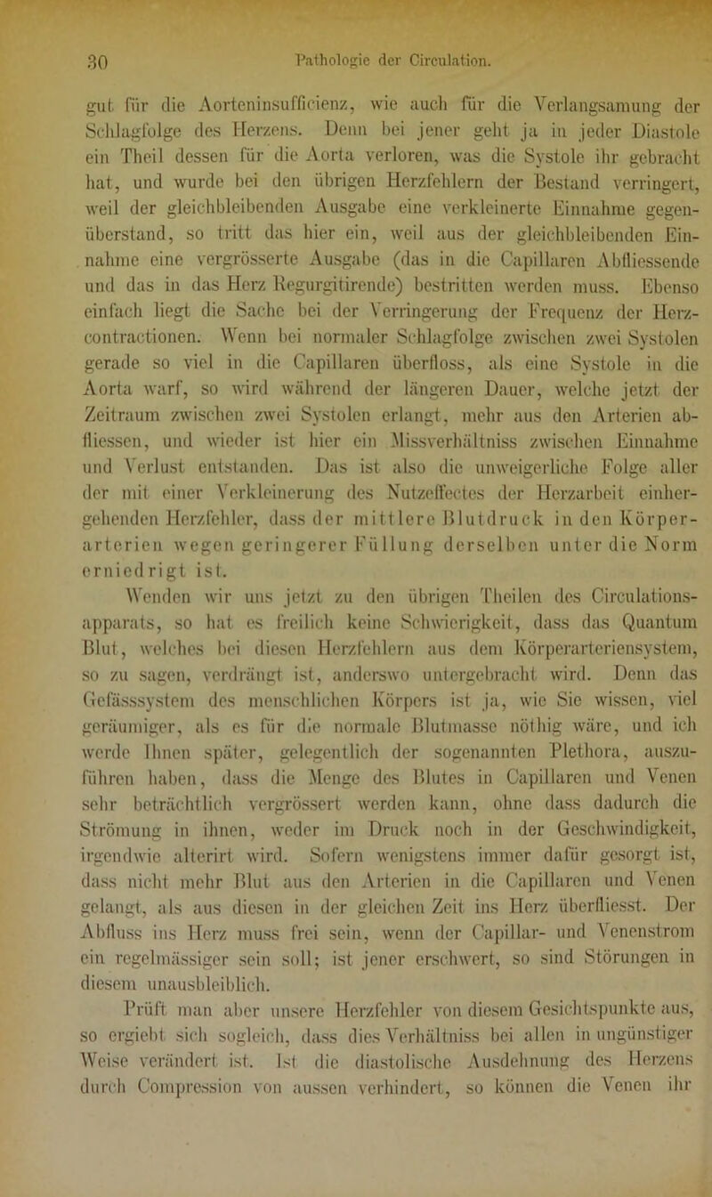 gut. für die Aorteninsufficienz, wie auch für die Verlangsamung der Schlagfolge des Herzens. Denn bei jener geht ja in jeder Diastole ein Theil dessen für die Aorta verloren, was die Systole ihr gebrächt hat, und wurde bei den übrigen Herzfehlern der Bestand verringert, weil der gleichbleibenden Ausgabe eine verkleinerte Einnahme gegen- überstand, so tritt das hier ein, weil aus der gleichbleibenden Ein- nahme eine vergrösserte Ausgabe (das in die Capillaren Abfliessende und das in das Herz Regurgitirende) bestritten werden muss. Ebenso einfach liegt die Sache bei der Verringerung der Frequenz der Herz- contractionen. Wenn bei normaler Schlagfolge zwischen zwei Systolen gerade so viel in die Capillaren überfloss, als eine Systole in die Aorta warf, so wird während der längeren Dauer, welche jetzt, der Zeitraum zwischen zwei Systolen erlangt, mehr aus den Arterien ab- fliessen, und wieder ist hier ein Missverhältnis zwischen Einnahme und Verlust entstanden. Das ist also die unweigerliche Folge aller der mit einer Verkleinerung des Nutzeffectes der Herzarbeit einher- gehenden Herzfehler, dass der mittlere Blutdruck in den Körper- arterien wegen geringerer Füllung derselben unter die Norm erniedrigt ist. Wenden wir uns jetzt zu den übrigen Theilen des Circulations- apparats, so hat es freilich keine Schwierigkeit, dass das Quantum Blut, welches bei diesen Herzfehlern aus dem Körperarteriensystem, so zu sagen, verdrängt ist, anderswo untergebracht wird. Denn das Gefässsystem des menschlichen Körpers ist ja, wie Sie wissen, viel geräumiger, als es für die normale Blutmasse nöthig wäre, und ich werde Ihnen später, gelegentlich der sogenannten Plethora, auszu- führen haben, dass die Menge des Blutes in Capillaren und Venen sehr beträchtlich vergrössert werden kann, ohne dass dadurch die Strömung in ihnen, weder im Druck noch in der Geschwindigkeit, irgendwie alterirt wird. Sofern wenigstens immer dafür gesorgt ist, dass nicht mehr Blut aus den Arterien in die Capillaren und Venen gelangt, als aus diesen in der gleichen Zeit ins Herz iiberfliesst. Der Abfluss ins Herz muss frei sein, wenn der Capillar- und Venenstrom ein regelmässiger sein soll; ist jener erschwert, so sind Störungen in diesem unausbleiblich. Prüft man aber unsere Herzfehler von diesem Gesichtspunkte aus, so ergiebt sich sogleich, dass dies Verhältnis bei allen in ungünstiger Weise verändert ist. Ist die diastolische Ausdehnung des Herzens durch Compression von aussen verhindert, so können die Venen ihr